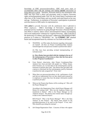 knowledge of GRG processes/procedures, GRG took extra steps to
accommodate them with the training and making special concessions to
bring them up to speed. Therefore, Newsome believes her termination with
GRG may have been a direct and proximate result to deprive Newsome
rights secured/guaranteed under Title VII, the United States Constitution and
other laws of the United States and was racially motivated based on her race
and age. Furthermore, in retaliation of Newsome’s participation in protected
activities known to GRG and/or its representatives.

GRG failed to provide Newsome with the entitlements that it afforded to
White employees. GRG’s knowledge of Newsome’s engagement in
protected activity resulted in its going through Newsome’s Personal Property
and efforts to destroy and/or remove documentation/evidence incriminating
and reveal employment violations by it against Newsome. GRG FAILED in
the destroying of evidence and Newsome’s addressing DISCRIMINATORY
practices as it relates to “TRAINING,” etc. See EXHIBIT “III” attached
hereto and incorporated herein by reference as if set forth in full herein:

      3)    TRAINING: (a) Who makes the decision regarding what people
            are trained? (b) How are Project Coordinators/Data Analysts
            trained/taught the tools/processes needed to perform their duties?

            (b) Who have been providing on-hand training/teaching of
            tools/processes?

            (c) Have Denise been provided with the training in the use of
            the tools/programs of Garretson as that, that has been given
            to other Program Coordinators?

      4)    From Denise's observation, other Project Coordinators/Data
            Analysts have been provided with people (i.e. Tiffany Jansen,
            Chris Swansen, etc.) to train them in the tools/programs used by
            Garretson to perform their jobs? Has Denise been provided with
            a person to train/teach her the tools/programs used by Garretson
            to perform the tasks assigned her? If not, why?

      5)    When there are processes/procedures in the performance of job
            task that are implemented, how are they shared and/or passed on
            to employees to assure they have the proper information needed
            to perform job tasks?

      6)    What are the Projects that Denise will be working on? Who will
            the Project Manager be?

            According to the Organization Chart, which Project Manager will
            Denise be working with? Why was the Anderson Project not
            transferred to Denise? Who is the Project Manager on the
            Anderson Project? Has Denise been trained and/or brought up-
            to-date on the Anderson Project?

            RCR Project? Who is the Project Manager? Who is the Data
            Analysts on this Project? Has Denise been trained on the
            procedures/processes to be used on this Project? If not, why?
            Who should be providing this training? . . .

      9)    Job Change/Organization Chart - Concerns of those who appear

                          Page 48 of 196
 