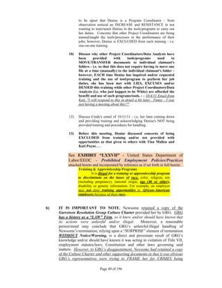 to be upset that Denise is a Program Coordinator - from
                 observation noticed an INCREASE and RESISTANCE in not
                 wanting to train/teach Denise in the tools/programs to carry out
                 her duties. Concerns that other Project Coordinators are being
                 trained/taught the tools/processes in the performance of their
                 jobs; however, Denise is EXCLUDED from such training - i.e.
                 one-on-one training.

           10)   Discuss why other Project Coordinators/Data Analysts have
                 been       provided      with     tools/programs       used     to
                 MOVE/TRANSFER documents to individual claimant's
                 folders - i.e. so that this does not require having to move one
                 file at a time (manually) to the individual claimant's folder -
                 however, EACH time Denise has inquired and/or requested
                 training and the use of tool/program to perform her job
                 duties, she has been met with LIES, EXCUSES and/or
                 DENIED this training while other Project Coordinators/Data
                 Analysts (i.e. who just happen to be White) are afforded the
                 benefit and use of such programs/tools. - - 10/4/11 Email from
                 Kati, "I will respond to this in detail a bit later. Funny - I was
                 just having a meeting about this!!"


           12)   Discuss Cindy's email of 10/11/11 - i.e. her later coming down
                 and providing training and acknowledging Denise's NOT being
                 provided training and procedures for handling.

           13)   Before this meeting, Denise discussed concerns of being
                 EXCLUDED from training and/or not provided with
                 opportunities as that given to others with Tina Mullen and
                 Kati Payne. . .

          See EXHIBIT “LXXVII” - United States Department of
          Labor/EEOC - Prohibited Employment Policies/Practices
          attached hereto and incorporated by reference as if set forth in full herein.
                Training & Apprenticeship Programs
                          It is illegal for a training or apprenticeship program
                to discriminate on the bases of race, color, religion, sex
                (including pregnancy), national origin, age (40 or older),
                disability or genetic information. For example, an employer
                may not deny training opportunities to African-American
                employees because of their race. . .


b)   IT IS IMPORTANT TO NOTE, Newsome retained a copy of the
     Garretson Resolution Group Culture Charter provided her by GRG. GRG
     has a history as a “LAW” Firm, so it knew and/or should have known that
     its actions were unlawful and/or illegal.        Moreover, a reasonable
     person/mind may conclude that GRG’s unlawful/illegal handling of
     Newsome’s termination, relying upon a “SURPRISE” element of termination
     WITHOUT Notice/Warning, is a direct and proximate result of GRG’s
     knowledge and/or should have known it was acting in violation of Title VII,
     employment statutes/laws, Constitution and other laws governing said
     matters. However, to GRG’s disappointment, Newsome had retained a copy
     of the Culture Charter and other supporting documents in that it was obvious
     GRG’s representatives were trying to FRAME her for CRIMES being

                               Page 49 of 196
 