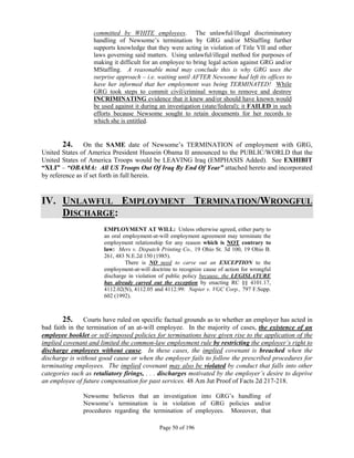 committed by WHITE employees. The unlawful/illegal discriminatory
                   handling of Newsome’s termination by GRG and/or MStaffing further
                   supports knowledge that they were acting in violation of Title VII and other
                   laws governing said matters. Using unlawful/illegal method for purposes of
                   making it difficult for an employee to bring legal action against GRG and/or
                   MStaffing. A reasonable mind may conclude this is why GRG uses the
                   surprise approach – i.e. waiting until AFTER Newsome had left its offices to
                   have her informed that her employment was being TERMINATED! While
                   GRG took steps to commit civil/criminal wrongs to remove and destroy
                   INCRIMINATING evidence that it knew and/or should have known would
                   be used against it during an investigation (state/federal); it FAILED in such
                   efforts because Newsome sought to retain documents for her records to
                   which she is entitled.
        

        24. On the SAME date of Newsome’s TERMINATION of employment with GRG,
United States of America President Hussein Obama II announced to the PUBLIC/WORLD that the
United States of America Troops would be LEAVING Iraq (EMPHASIS Added). See EXHIBIT
“XLI” – “OBAMA: All US Troops Out Of Iraq By End Of Year” attached hereto and incorporated
by reference as if set forth in full herein.


IV. UNLAWFUL EMPLOYMENT TERMINATION/WRONGFUL
    DISCHARGE:
                       EMPLOYMENT AT WILL: Unless otherwise agreed, either party to
                       an oral employment-at-will employment agreement may terminate the
                       employment relationship for any reason which is NOT contrary to
                       law: Mers v. Dispatch Printing Co., 19 Ohio St. 3d 100, 19 Ohio B.
                       261, 483 N.E.2d 150 (1985).
                                There is NO need to carve out an EXCEPTION to the
                       employment-at-will doctrine to recognize cause of action for wrongful
                       discharge in violation of public policy because, the LEGISLATURE
                       has already carved out the exception by enacting RC §§ 4101.17,
                       4112.02(N), 4112.05 and 4112.99: Napier v. VGC Corp., 797 F.Supp.
                       602 (1992).



        25. Courts have ruled on specific factual grounds as to whether an employer has acted in
bad faith in the termination of an at-will employee. In the majority of cases, the existence of an
employee booklet or self-imposed policies for terminations have given rise to the application of the
implied covenant and limited the common-law employment rule by restricting the employer’s right to
discharge employees without cause. In these cases, the implied covenant is breached when the
discharge is without good cause or when the employer fails to follow the prescribed procedures for
terminating employees. The implied covenant may also be violated by conduct that falls into other
categories such as retaliatory firings, . . . discharges motivated by the employer’s desire to deprive
an employee of future compensation for past services. 48 Am Jut Proof of Facts 2d 217-218.

               Newsome believes that an investigation into GRG’s handling of
               Newsome’s termination is in violation of GRG policies and/or
               procedures regarding the termination of employees. Moreover, that

                                             Page 50 of 196
 