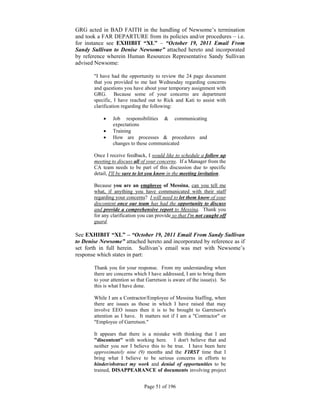 GRG acted in BAD FAITH in the handling of Newsome’s termination
and took a FAR DEPARTURE from its policies and/or procedures – i.e.
for instance see EXHIBIT “XL” – “October 19, 2011 Email From
Sandy Sullivan to Denise Newsome” attached hereto and incorporated
by reference wherein Human Resources Representative Sandy Sullivan
advised Newsome:

       "I have had the opportunity to review the 24 page document
       that you provided to me last Wednesday regarding concerns
       and questions you have about your temporary assignment with
       GRG. Because some of your concerns are department
       specific, I have reached out to Rick and Kati to assist with
       clarification regarding the following:

               Job responsibilities & communicating
                expectations
               Training
               How are processes & procedures and
                changes to these communicated

       Once I receive feedback, I would like to schedule a follow up
       meeting to discuss all of your concerns. If a Manager from the
       CA team needs to be part of this discussion due to specific
       detail, I'll be sure to let you know in the meeting invitation.

       Because you are an employee of Messina, can you tell me
       what, if anything you have communicated with their staff
       regarding your concerns? I will need to let them know of your
       discontent once our team has had the opportunity to discuss
       and provide a comprehensive report to Messina. Thank you
       for any clarification you can provide so that I'm not caught off
       guard.

See EXHIBIT “XL” – “October 19, 2011 Email From Sandy Sullivan
to Denise Newsome” attached hereto and incorporated by reference as if
set forth in full herein. Sullivan’s email was met with Newsome’s
response which states in part:

       Thank you for your response. From my understanding when
       there are concerns which I have addressed, I am to bring them
       to your attention so that Garretson is aware of the issue(s). So
       this is what I have done.

       While I am a Contractor/Employee of Messina Staffing, when
       there are issues as those in which I have raised that may
       involve EEO issues then it is to be brought to Garretson's
       attention as I have. It matters not if I am a "Contractor" or
       "Employee of Garretson."

       It appears that there is a mistake with thinking that I am
       "discontent" with working here. I don't believe that and
       neither you nor I believe this to be true. I have been here
       approximately nine (9) months and the FIRST time that I
       bring what I believe to be serious concerns in efforts to
       hinder/obstruct my work and denial of opportunities to be
       trained, DISAPPEARANCE of documents involving project


                               Page 51 of 196
 