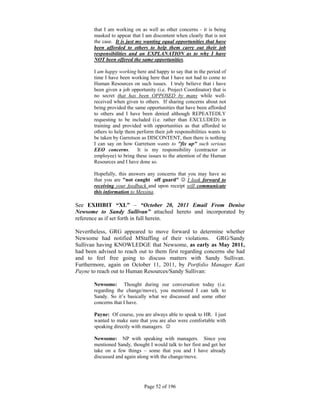 that I am working on as well as other concerns - it is being
       masked to appear that I am discontent when clearly that is not
       the case. It is just my wanting equal opportunities that have
       been afforded to others to help them carry out their job
       responsibilities and an EXPLANATION as to why I have
       NOT been offered the same opportunities.

       I am happy working here and happy to say that in the period of
       time I have been working here that I have not had to come to
       Human Resources on such issues. I truly believe that i have
       been given a job opportunity (i.e. Project Coordinator) that is
       no secret that has been OPPOSED by many while well-
       received when given to others. If sharing concerns about not
       being provided the same opportunities that have been afforded
       to others and I have been denied although REPEATEDLY
       requesting to be included (i.e. rather than EXCLUDED) in
       training and provided with opportunities as that afforded to
       others to help them perform their job responsibilities wants to
       be taken by Garretson as DISCONTENT, then there is nothing
       I can say on how Garretson wants to "fix up" such serious
       EEO concerns. It is my responsibility (contractor or
       employee) to bring these issues to the attention of the Human
       Resources and I have done so.

       Hopefully, this answers any concerns that you may have so
       that you are "not caught off guard"  I look forward to
       receiving your feedback and upon receipt will communicate
       this information to Messina.

See EXHIBIT “XL” – “October 20, 2011 Email From Denise
Newsome to Sandy Sullivan” attached hereto and incorporated by
reference as if set forth in full herein.

Nevertheless, GRG appeared to move forward to determine whether
Newsome had notified MStaffing of their violations. GRG/Sandy
Sullivan having KNOWLEDGE that Newsome, as early as May 2011,
had been advised to reach out to them first regarding concerns she had
and to feel free going to discuss matters with Sandy Sullivan.
Furthermore, again on October 11, 2011, by Portfolio Manager Kati
Payne to reach out to Human Resources/Sandy Sullivan:

       Newsome: Thought during our conversation today (i.e.
       regarding the change/move), you mentioned I can talk to
       Sandy. So it’s basically what we discussed and some other
       concerns that I have.

       Payne: Of course, you are always able to speak to HR. I just
       wanted to make sure that you are also were comfortable with
       speaking directly with managers. 

       Newsome: NP with speaking with managers. Since you
       mentioned Sandy, thought I would talk to her first and get her
       take on a few things – some that you and I have already
       discussed and again along with the change/move.




                              Page 52 of 196
 