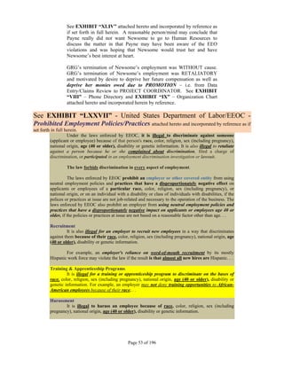 See EXHIBIT “XLIV” attached hereto and incorporated by reference as
                  if set forth in full herein. A reasonable person/mind may conclude that
                  Payne really did not want Newsome to go to Human Resources to
                  discuss the matter in that Payne may have been aware of the EEO
                  violations and was hoping that Newsome would trust her and have
                  Newsome’s best interest at heart.

                  GRG’s termination of Newsome’s employment was WITHOUT cause.
                  GRG’s termination of Newsome’s employment was RETALIATORY
                  and motivated by desire to deprive her future compensation as well as
                  deprive her monies owed due to PROMOTION – i.e. from Data
                  Entry/Claims Review to PROJECT COORDINATOR. See EXHIBIT
                  “VIII” – Phone Directory and EXHIBIT “IX” – Organization Chart
                  attached hereto and incorporated herein by reference.

See EXHIBIT “LXXVII” - United States Department of Labor/EEOC -
Prohibited Employment Policies/Practices attached hereto and incorporated by reference as if
set forth in full herein.
                   Under the laws enforced by EEOC, it is illegal to discriminate against someone
         (applicant or employee) because of that person's race, color, religion, sex (including pregnancy),
         national origin, age (40 or older), disability or genetic information. It is also illegal to retaliate
         against a person because he or she complained about discrimination, filed a charge of
         discrimination, or participated in an employment discrimination investigation or lawsuit.

                  The law forbids discrimination in every aspect of employment.

                   The laws enforced by EEOC prohibit an employer or other covered entity from using
         neutral employment policies and practices that have a disproportionately negative effect on
         applicants or employees of a particular race, color, religion, sex (including pregnancy), or
         national origin, or on an individual with a disability or class of individuals with disabilities, if the
         polices or practices at issue are not job-related and necessary to the operation of the business. The
         laws enforced by EEOC also prohibit an employer from using neutral employment policies and
         practices that have a disproportionately negative impact on applicants or employees age 40 or
         older, if the policies or practices at issue are not based on a reasonable factor other than age. . .

         Recruitment
                  It is also illegal for an employer to recruit new employees in a way that discriminates
         against them because of their race, color, religion, sex (including pregnancy), national origin, age
         (40 or older), disability or genetic information.

                 For example, an employer's reliance on word-of-mouth recruitment by its mostly
         Hispanic work force may violate the law if the result is that almost all new hires are Hispanic. . .

         Training & Apprenticeship Programs
                  It is illegal for a training or apprenticeship program to discriminate on the bases of
         race, color, religion, sex (including pregnancy), national origin, age (40 or older), disability or
         genetic information. For example, an employer may not deny training opportunities to African-
         American employees because of their race. . .

         Harassment
                 It is illegal to harass an employee because of race, color, religion, sex (including
         pregnancy), national origin, age (40 or older), disability or genetic information.




                                                     Page 53 of 196
 