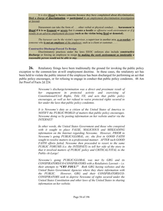 It is also illegal to harass someone because they have complained about discrimination,
       filed a charge of discrimination, or participated in an employment discrimination investigation
       or lawsuit.

                  Harassment can take the form of . . . other verbal or physical conduct. . . . harassment is
       illegal if it is so frequent or severe that it creates a hostile or offensive work environment or if it
       results in an adverse employment decision (such as the victim being fired or demoted).

              The harasser can be the victim's supervisor, a supervisor in another area, a co-worker, or
       someone who is not an employee of the employer, such as a client or customer. . . .

       Constructive Discharge/Forced To Resign
               Discriminatory practices under the laws EEOC enforces also include constructive
       discharge or forcing an employee to resign by making the work environment so intolerable a
       reasonable person would not be able to stay.


       26.      Retaliatory firings have been traditionally the ground for invoking the public policy
exception to the common-law at-will employment doctrine. In these cases, the retaliatory act has
been held to violate the public interest if the employee has been discharged for performing an act that
public policy encourages, or for refusing to engage in conduct that public policy condemns. 48 Am
Jur Proof of Facts 2d 224.

                Newsome’s discharge/termination was a direct and proximate result of
                her engagement in protected activity and exercising of
                Constitutional/Civil Rights, Title VII, and acts that public policy
                encourages, as well as her refusal to waive protected rights secured to
                her under the laws that public policy condemns.

                It is Newsome’s duty as a citizen of the United States of America to
                NOTIFY the PUBLIC/WORLD of matters that public policy encourages.
                Newsome doing so by posting information on her website and/or via the
                INTERNET!

                In other words, the United States Government and those who conspired
                with it sought to place FALSE, MALICIOUS and MISLEADING
                information on the Internet regarding Newsome. However, PRIOR to
                Newsome’s going PUBLIC/GLOBAL, etc. she first in GOOD FAITH
                sought to resolve matters in a professional manner. AFTER such GOOD
                FAITH efforts failed, Newsome then proceeded to resort to the same
                PUBLIC FORUMS (i.e. the INTERNET) to tell her side of the story in
                that it involved matters of PUBLIC policy and CRITICAL/VITAL to the
                Public-At-Large!

                Newsome’s going PUBLIC/GLOBAL was met by GRG and its
                CONSPIRATORS/CO-CONSPIRATORS with a Retaliatory Lawsuit – i.e.
                their attempts to “CRY FOUL!” Both GRG having websites and the
                United States Government Agencies where they share information with
                the PUBLIC.        However, GRG and their CONSPIRATORS/CO-
                CONSPIRATORS seek to deprive Newsome of rights secured under the
                United States Constitution and other laws of the United States in sharing
                information on her website.



                                                  Page 54 of 196
 