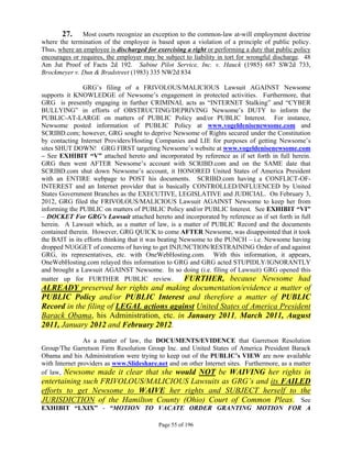 27.     Most courts recognize an exception to the common-law at-will employment doctrine
where the termination of the employee is based upon a violation of a principle of public policy.
Thus, where an employee is discharged for exercising a right or performing a duty that public policy
encourages or requires, the employer may be subject to liability in tort for wrongful discharge. 48
Am Jut Proof of Facts 2d 192. Sabine Pilot Service, Inc. v. Hauck (1985) 687 SW2d 733,
Brockmeyer v. Dun & Bradstreet (1983) 335 NW2d 834

               GRG’s filing of a FRIVOLOUS/MALICIOUS Lawsuit AGAINST Newsome
supports it KNOWLEDGE of Newsome’s engagement in protected activities. Furthermore, that
GRG is presently engaging in further CRIMINAL acts as “INTERNET Stalking” and “CYBER
BULLYING” in efforts of OBSTRUCTING/DEPRIVING Newsome’s DUTY to inform the
PUBLIC-AT-LARGE on matters of PUBLIC Policy and/or PUBLIC Interest. For instance,
Newsome posted information of PUBLIC Policy at www.vogeldenisenewsome.com and
SCRIBD.com; however, GRG sought to deprive Newsome of Rights secured under the Constitution
by contacting Internet Providers/Hosting Companies and LIE for purposes of getting Newsome’s
sites SHUT DOWN! GRG FIRST targeting Newsome’s website at www.vogeldenisenewsome.com
– See EXHIBIT “V” attached hereto and incorporated by reference as if set forth in full herein.
GRG then went AFTER Newsome’s account with SCRIBD.com and on the SAME date that
SCRIBD.com shut down Newsome’s account, it HONORED United States of America President
with an ENTIRE webpage to POST his documents. SCRIBD.com having a CONFLICT-OF-
INTEREST and an Internet provider that is basically CONTROLLED/INFLUENCED by United
States Government Branches as the EXECUTIVE, LEGISLATIVE and JUDICIAL. On February 3,
2012, GRG filed the FRIVOLOUS/MALICIOUS Lawsuit AGAINST Newsome to keep her from
informing the PUBLIC on matters of PUBLIC Policy and/or PUBLIC Interest. See EXHIBIT “VI”
– DOCKET For GRG’s Lawsuit attached hereto and incorporated by reference as if set forth in full
herein. A Lawsuit which, as a matter of law, is a matter of PUBLIC Record and the documents
contained therein. However, GRG QUICK to come AFTER Newsome, was disappointed that it took
the BAIT in its efforts thinking that it was beating Newsome to the PUNCH – i.e. Newsome having
dropped NUGGET of concerns of having to get INJUNCTION/RESTRAINING Order of and against
GRG, its representatives, etc. with OneWebHosting.com. With this information, it appears,
OneWebHosting.com relayed this information to GRG and GRG acted STUPIDLY/IGNORANTLY
and brought a Lawsuit AGAINST Newsome. In so doing (i.e. filing of Lawsuit) GRG opened this
matter up for FURTHER PUBLIC review.                  FURTHER, because Newsome had
ALREADY preserved her rights and making documentation/evidence a matter of
PUBLIC Policy and/or PUBLIC Interest and therefore a matter of PUBLIC
Record in the filing of LEGAL actions against United States of America President
Barack Obama, his Administration, etc. in January 2011, March 2011, August
2011, January 2012 and February 2012.
                As a matter of law, the DOCUMENTS/EVIDENCE that Garretson Resolution
Group/The Garretson Firm Resolution Group Inc. and United States of America President Barack
Obama and his Administration were trying to keep out of the PUBLIC’s VIEW are now available
with Internet providers as www.Slideshare.net and on other Internet sites. Furthermore, as a matter
of law, Newsome made it clear that she would NOT be WAIVING her rights in
entertaining such FRIVOLOUS/MALICIOUS Lawsuits as GRG’s and its FAILED
efforts to get Newsome to WAIVE her rights and SUBJECT herself to the
JURISDICTION of the Hamilton County (Ohio) Court of Common Pleas. See
EXHIBIT “LXIX” - “MOTION TO VACATE ORDER GRANTING MOTION FOR A

                                           Page 55 of 196
 
