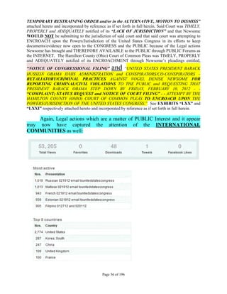 TEMPORARY RESTRAINING ORDER and/or in the ALTERNATIVE, MOTION TO DISMISS”
attached hereto and incorporated by reference as if set forth in full herein. Said Court was TIMELY,
PROPERLY and ADEQUATELY notified of its “LACK OF JURISDICTION” and that Newsome
WOULD NOT be submitting to the jurisdiction of said court and that said court was attempting to
ENCROACH upon the Powers/Jurisdiction of the United States Congress in its efforts to keep
documents/evidence now open to the CONGRESS and the PUBLIC because of the Legal actions
Newsome has brought and THEREFORE AVAILABLE to the PUBLIC through PUBLIC Forums as
the INTERNET. The Hamilton County (Ohio) Court of Common Pleas was TIMELY, PROPERLY
and ADEQUATELY notified of its ENCROACHMENT through Newsome’s pleadings entitled,
“NOTICE OF CONGRESSIONAL FILING”                and   “UNITED STATES PRESIDENT BARACK
HUSSEIN OBAMA II/HIS ADMINISTRATION and CONSPIRATORS/CO-CONSPIRATORS –
RETALIATORY/CRIMINAL PRACTICES AGAINST VOGEL DENISE NEWSOME FOR
REPORTING CRIMINAL/CIVIL VIOLATIONS TO THE PUBLIC and REQUESTING THAT
PRESIDENT BARACK OBAMA STEP DOWN BY FRIDAY, FEBRUARY 10, 2012 - -
“COMPLAINT; STATUS REQUEST and NOTICE OF COURT FILING” - - ATTEMPT BY THE
HAMILTON COUNTY (OHIO) COURT OF COMMON PLEAS TO ENCROACH UPON THE
POWERS/JURISDICTION OF THE UNITED STATES CONGRESS.” See EXHIBITS “LXX” and
“LXXI” respectively attached hereto and incorporated by reference as if set forth in full herein.

    Again, Legal actions which are a matter of PUBLIC Interest and it appear
may now have captured the attention of the INTERNATIONAL
COMMUNITIES as well:




                                           Page 56 of 196
 