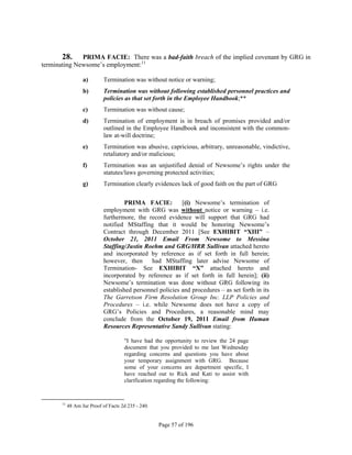 28.     PRIMA FACIE: There was a bad-faith breach of the implied covenant by GRG in
terminating Newsome’s employment:11

                  a)        Termination was without notice or warning;
                  b)        Termination was without following established personnel practices and
                            policies as that set forth in the Employee Handbook;**
                  c)        Termination was without cause;
                  d)        Termination of employment is in breach of promises provided and/or
                            outlined in the Employee Handbook and inconsistent with the common-
                            law at-will doctrine;
                  e)        Termination was abusive, capricious, arbitrary, unreasonable, vindictive,
                            retaliatory and/or malicious;
                  f)        Termination was an unjustified denial of Newsome’s rights under the
                            statutes/laws governing protected activities;
                  g)        Termination clearly evidences lack of good faith on the part of GRG

                                     PRIMA FACIE:          [(i) Newsome’s termination of
                            employment with GRG was without notice or warning – i.e.
                            furthermore, the record evidence will support that GRG had
                            notified MStaffing that it would be honoring Newsome’s
                            Contract through December 2011 [See EXHIBIT “XIII” –
                            October 21, 2011 Email From Newsome to Messina
                            Staffing/Justin Roehm and GRG/HRR Sullivan attached hereto
                            and incorporated by reference as if set forth in full herein;
                            however, then      had MStaffing later advise Newsome of
                            Termination- See EXHIBIT “X” attached hereto and
                            incorporated by reference as if set forth in full herein]; (ii)
                            Newsome’s termination was done without GRG following its
                            established personnel policies and procedures – as set forth in its
                            The Garretson Firm Resolution Group Inc. LLP Policies and
                            Procedures – i.e. while Newsome does not have a copy of
                            GRG’s Policies and Procedures, a reasonable mind may
                            conclude from the October 19, 2011 Email from Human
                            Resources Representative Sandy Sullivan stating:

                                     "I have had the opportunity to review the 24 page
                                     document that you provided to me last Wednesday
                                     regarding concerns and questions you have about
                                     your temporary assignment with GRG. Because
                                     some of your concerns are department specific, I
                                     have reached out to Rick and Kati to assist with
                                     clarification regarding the following:


      11
           48 Am Jur Proof of Facts 2d 235 - 240.


                                                    Page 57 of 196
 