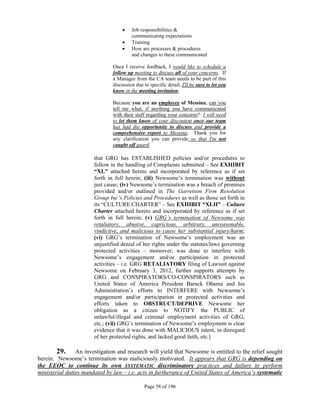     Job responsibilities &
                                        communicating expectations
                                       Training
                                       How are processes & procedures
                                        and changes to these communicated

                               Once I receive feedback, I would like to schedule a
                               follow up meeting to discuss all of your concerns. If
                               a Manager from the CA team needs to be part of this
                               discussion due to specific detail, I'll be sure to let you
                               know in the meeting invitation.

                               Because you are an employee of Messina, can you
                               tell me what, if anything you have communicated
                               with their staff regarding your concerns? I will need
                               to let them know of your discontent once our team
                               has had the opportunity to discuss and provide a
                               comprehensive report to Messina. Thank you for
                               any clarification you can provide so that I'm not
                               caught off guard.

                       that GRG has ESTABLISHED policies and/or procedures to
                       follow in the handling of Complaints submitted – See EXHIBIT
                       “XL” attached hereto and incorporated by reference as if set
                       forth in full herein; (iii) Newsome’s termination was without
                       just cause; (iv) Newsome’s termination was a breach of promises
                       provided and/or outlined in The Garretson Firm Resolution
                       Group Inc’s Policies and Procedures as well as those set forth in
                       its “CULTURE CHARTER” – See EXHIBIT “XLII” – Culture
                       Charter attached hereto and incorporated by reference as if set
                       forth in full herein; (v) GRG’s termination of Newsome was
                       retaliatory, abusive, capricious, arbitrary, unreasonable,
                       vindictive, and malicious to cause her substantial injury/harm;
                       (vi) GRG’s termination of Newsome’s employment was an
                       unjustified denial of her rights under the statutes/laws governing
                       protected activities – moreover, was done to interfere with
                       Newsome’s engagement and/or participation in protected
                       activities – i.e. GRG RETALIATORY filing of Lawsuit against
                       Newsome on February 3, 2012, further supports attempts by
                       GRG and CONSPIRATORS/CO-CONSPIRATORS such as
                       United States of America President Barack Obama and his
                       Administration’s efforts to INTERFERE with Newsome’s
                       engagement and/or participation in protected activities and
                       efforts taken to OBSTRUCT/DEPRIVE Newsome her
                       obligation as a citizen to NOTIFY the PUBLIC of
                       unlawful/illegal and criminal employment activities of GRG,
                       etc.; (vii) GRG’s termination of Newsome’s employment is clear
                       evidence that it was done with MALICIOUS intent, in disregard
                       of her protected rights, and lacked good faith, etc.]

        29. An investigation and research will yield that Newsome is entitled to the relief sought
herein. Newsome’s termination was maliciously motivated. It appears that GRG is depending on
the EEOC to continue its own SYSTEMATIC discriminatory practices and failure to perform
ministerial duties mandated by law – i.e. acts in furtherance of United States of America’s systematic

                                               Page 58 of 196
 
