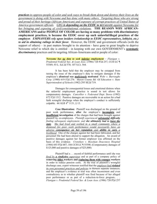 practices to oppress people of color and seek ways to break them down and destroy their lives as the
government is doing with Newsome and has done with many others. Targeting those who are strong
and proud of their heritage (African-American) and exposure of corrupt practices of United States of
America government officials. GRG is depending on the EEOC to RETALIATE against Newsome for
her bringing and exposing of civil/constitutional violations. THE REASON WHY AFRICAN-
AMERICANS and/or PEOPLE OF COLOR are having so many problems with discriminatory
employment practices, is because the EEOC cover up such unlawful/illegal practices of the
employer. EMPLOYERS rely upon insiders (relationship to EEOC representatives, lobbyist, etc.)
to aid in obtaining rulings in their favor. However, the EEOC and government officials (with the
support of others) – in past matters brought to its attention - have gone to great lengths to deprive
Newsome relief to which she is entitled – in keeping with our own GOVERNMENT’s systematic
discriminatory practices and its targeting African-Americans and/or people of color:

                       Newsome has no duty to seek inferior employment – Flanigan v.
                       Prudential Federal Sav. & Loan Asso. (1986) 720 P2d 257, CCH LC ¶
                       55589, 93 L. Ed 2d 570, 107 S.Ct. 564.

                                It has been held that the employer may be estopped from
                       raising the issue of the employee’s duty to mitigate damages if the
                       employee’s dismissal was maliciously motivated. Wehr v. Burroughs
                       Corp. (1980) 619 F2d 276. Mason County Bd. Of Education v. State
                       Superintendent of Schools (1982) 295 SE2d 719.

                                Damages for consequential losses and emotional distress when
                       the unlawful employment practice is sound in tort allows for
                       compensatory damages. Cancellier v. Federated Dept. Stores (1982)
                       672 F2d 1312. Punitive damages are recoverable in an action for a bad
                       faith wrongful discharge when the employer’s conduct is sufficiently
                       culpable. 44 ALR 4th 1131, § 13.

                                 Case Illustration: Plaintiff was discharged on the ground of
                       poor work performance, after the employer’s incomplete and
                       insufficient investigation of the charges that had been brought against
                       plaintiff by co-employees. Plaintiff experienced substantial difficulty
                       finding subsequent employment, and she ultimately had to leave the
                       state. She had lived and worked in a small community where a
                       dismissal for poor work performance would necessarily have an
                       adverse consequence on her reputation and ability to earn a
                       livelihood. One of the charges against her had been fabricated, and her
                       personnel file had been altered to support the allegation. An award of
                       punitive damages against her former employer was affirmed on the
                       basis of this evidence. Crenshaw v. Bozeman Deaconess Hospital
                       (1984) 693 P2d 487; 104 CCH LC ¶ 55590. (Compensatory damages of
                       $125,000 and punitive damages of $25,000)

                                Plaintiff had a . . .record of faithful performance until she was
                       fired by a vindictive supervisor and as part of a company policy of
                       removing older workers and replacing them with younger workers
                       in order to reduce pension costs. At the trial of plaintiff’s wrongful
                       discharge case, expert witnesses testified that the employer had violated
                       its own personnel practices and policies in thirteen separate instances;
                       and the employer’s evidence at trial was often inconsistent and even
                       contradictory as to whether plaintiff was fired because of her alleged
                       poor performance or as part of a reduction-in-force program.. . .
                       Flanigan v. Prudential Federal Sav. & Loan Asso. (1986) 720 P2d 257


                                               Page 59 of 196
 