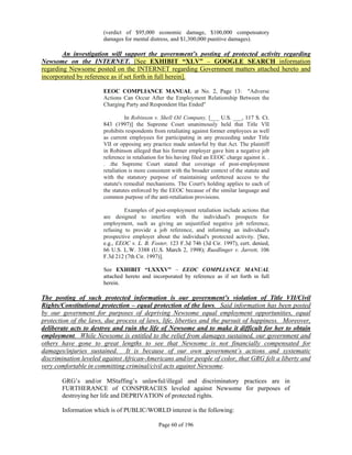 (verdict of $95,000 economic damage, $100,000 compensatory
                       damages for mental distress, and $1,300,000 punitive damages).

        An investigation will support the government’s posting of protected activity regarding
Newsome on the INTERNET. [See EXHIBIT “XLV” – GOOGLE SEARCH information
regarding Newsome posted on the INTERNET regarding Government matters attached hereto and
incorporated by reference as if set forth in full herein].

                       EEOC COMPLIANCE MANUAL at No. 2, Page 13: "Adverse
                       Actions Can Occur After the Employment Relationship Between the
                       Charging Party and Respondent Has Ended"

                                 In Robinson v. Shell Oil Company, [___ U.S. ___, 117 S. Ct.
                       843 (1997)] the Supreme Court unanimously held that Title VII
                       prohibits respondents from retaliating against former employees as well
                       as current employees for participating in any proceeding under Title
                       VII or opposing any practice made unlawful by that Act. The plaintiff
                       in Robinson alleged that his former employer gave him a negative job
                       reference in retaliation for his having filed an EEOC charge against it. .
                       . .the Supreme Court stated that coverage of post-employment
                       retaliation is more consistent with the broader context of the statute and
                       with the statutory purpose of maintaining unfettered access to the
                       statute's remedial mechanisms. The Court's holding applies to each of
                       the statutes enforced by the EEOC because of the similar language and
                       common purpose of the anti-retaliation provisions.

                                Examples of post-employment retaliation include actions that
                       are designed to interfere with the individual's prospects for
                       employment, such as giving an unjustified negative job reference,
                       refusing to provide a job reference, and informing an individual's
                       prospective employer about the individual's protected activity. [See,
                       e.g., EEOC v. L. B. Foster, 123 F.3d 746 (3d Cir. 1997), cert. denied,
                       66 U.S. L.W. 3388 (U.S. March 2, 1998); Ruedlinger v. Jarrett, 106
                       F.3d 212 (7th Cir. 1997)].

                       See EXHIBIT “LXXXV” – EEOC COMPLIANCE MANUAL
                       attached hereto and incorporated by reference as if set forth in full
                       herein.

The posting of such protected information is our government’s violation of Title VII/Civil
Rights/Constitutional protection – equal protection of the laws. Said information has been posted
by our government for purposes of depriving Newsome equal employment opportunities, equal
protection of the laws, due process of laws, life, liberties and the pursuit of happiness. Moreover,
deliberate acts to destroy and ruin the life of Newsome and to make it difficult for her to obtain
employment. While Newsome is entitled to the relief from damages sustained, our government and
others have gone to great lengths to see that Newsome is not financially compensated for
damages/injuries sustained. It is because of our own government’s actions and systematic
discrimination leveled against African-Americans and/or people of color, that GRG felt a liberty and
very comfortable in committing criminal/civil acts against Newsome.

       GRG’s and/or MStaffing’s unlawful/illegal and discriminatory practices are in
       FURTHERANCE of CONSPIRACIES leveled against Newsome for purposes of
       destroying her life and DEPRIVATION of protected rights.

       Information which is of PUBLIC/WORLD interest is the following:

                                               Page 60 of 196
 
