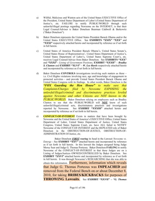a)   Willful, Malicious and Wanton acts of the United States EXECUTIVE Office of
     the President, United States Department of Labor’s/United States Department of
     Justice’s, etc. FAILURE to notify PUBLIC/WORLD through such
     unlawful/illegal postings regarding Newsome on the INTERNET, is that their
     Legal Counsel/Advisor is Baker Donelson Bearman Caldwell & Berkowitz
     (“Baker Donelson”).
b)   Baker Donelson represents the United States President Barack Obama and/or the
     United States EXECUTIVE Office. See EXHIBITS “XXIX” “XXX” and
     “XXXI” respectively attached hereto and incorporated by reference as if set forth
     in full herein.
c)   United States of America President Barack Obama’s, United States Senate’s,
     United States House of Representatives’, United States Department of Justice’s,
     United States Department of Labor’s, United States Supreme Court’s, etc.
     receives Legal Counsel/Advice from Baker Donelson. See EXHIBITS “XXX”
     and “XXXI”– Listing of Government Positions, EXHIBIT “XXXII” – Bradley
     S. Clanton and EXHIBIT “XLVI” – W. Lee Rawls respectively attached hereto
     and incorporated by reference as if set forth in full herein.
d)   Baker Donelson CONTROLS investigations involving such matters as these –
     i.e. Civil Rights violations involving race, age and knowledge of engagement in
     protected activities - and provide United States President Barack Obama and
     United States Congress with its findings. In other words, Baker Donelson is the
     “FOX Guarding the Hen House” to make sure that
     Complaints/Charges filed by Newsome EXPOSING the
     unlawful/illegal/criminal and discriminatory practices leveled
     against Newsome and other Citizens are NOT known to the
     PUBLIC/WORLD. Baker Donelson relying on employees such as Bradley
     Clanton to see that the PUBLIC/WORLD will NOT know of such
     unlawful/illegal/criminal acts, discriminatory practices and investigations
     reported by Newsome.         See EXHIBIT “XXXIII” attached hereto and
     incorporated by reference as if set forth in full herein.
e)   CONFLICT-OF-INTEREST Exists in matters that have been brought by
     Newsome and the United States of America’s EXECUTIVE Office, United States
     Department of Labor, United States Department of Justice, United States
     Congress, United States Supreme Court, etc. have ALL failed to NOTIFY
     Newsome of the CONFLICT-OF-INTEREST and the REPEATED role of Baker
     Donelson in the OBSTRUCTION-OF-JUSTICE, OBSTRUCTION-OF-
     ADMINISTRATION Of Justice, etc.
                 Baker Donelson FIRST rearing its head in the Lawsuit Newsome vs.
     Entergy - See EXHIBIT “XXV” attached hereto and incorporated by reference
     as if set forth in full herein. In this lawsuit the Judges assigned being Judge
     Morey Sear and Judge G. Thomas Porteous. Baker Donelson FAILING to notify
     Newsome of the CONFLICT-OF-INTEREST in that these Judges are on a
     Listing of Judges/Justices OWNED/CONTROLLED by Baker Donelson. See
     EXHIBIT “XXVI” attached hereto and incorporated by reference as if set forth
     in full herein. It was through Newsome’s RESEARCHING that she was able to
                       Furthermore, information which reveals
     obtain this information.
     that Judge G. Thomas Porteous was IMPEACHED and
     removed from the Federal Bench on or about December 8,
     2010, for taking BRIBES/KICKBACKS for purposes of
     THROWING Lawsuits. See EXHIBIT “XXVII” – “G. Thomas

                                Page 61 of 196
 