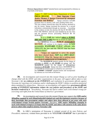 Porteous Impeachment Article” attached hereto and incorporated by reference as
                     if set forth in full herein.

                               August 27, 2009 United States Department of Justice
                               PRESS RELESE: ". . . State Supreme Court
                               Justice Thomas J. Spargo Convicted Of Attempted
                               Extortion And Bribery" . . . Spargo solicited a $10,000
                               payment from an attorney with cases pending before him. . .
                               The trial evidence showed that when the attorney declined to
                               pay the money, Spargo increased the pressure by a second
                               solicitation communicated through an associate. . .According
                               to the evidence at trial, the attorney felt that IF HE DID NOT
                               PAY THE MONEY, both the cases handled by his law firm
                               and his personal divorce proceeding WOULD BE IN
                               JEOPARDY.
                                         "It is a SAD day indeed when a JUDGE
                               BREAKS THE LAWS that he is sworn to enforce,"
                               . . . The CRIMINAL Division's PUBLIC INTEGRITY
                               SECTION will continue in its singular mission to hold
                               accountable WAYWARD PUBLIC officials who
                               VIOLATE the law and the TRUST that has been
                               placed in them."
                                          "Judges are supposed to serve the people
                               who have elected them, NOT their OWN SELF-
                               INTERESTS. What Mr. Spargo did is nothing more
                               than OLD FASHIONED EXTORTION,". . .
                                         The MAXIMUM statutory penalty for the charge of
                               soliciting a BRIBE is 10 YEARS in prison and the
                               MAXIMUM penalty for the charge of ATTEMPTED
                               Extortion is 20 YEARS. Spargo also faces a MAXIMUM fine
                               of $250,000 for EACH count on which he was convicted. - - -
                               See EXHIBIT “LXXXII” attached hereto and incorporated
                               by reference as if set forth in full herein.

        30. An investigation and research into this instant Charge as well as prior handling of
charges filed with the EEOC and other organizations in the past, will support efforts taken to ruin
Newsome’s life (as evidenced on the INTERNET) and retaliation by government officials against
Newsome for reporting civil violations and/or challenging the EEOC’s failure to perform ministerial
duties mandated by statutes/laws. Moreover, an investigation will support how government officials
posting of INTERNET information violates the very policies and procedures of the EEOC and
decisions rendered by it. Nevertheless, Newsome has had to endure such civil/criminal wrongs for
exercising said rights from the United States of America’s government.

       31.      An investigation and research into this instant Charge may support that GRG and/or
MStaffing engaged in such illegal/unlawful/criminal acts and discriminatory practices because of
their knowledge that government entities and others have been allowed to get away with such
civil/criminal wrongs leveled against Newsome. Therefore, GRG and/or MStaffing engaging in
such civil/criminal wrong(s) is in hopes that the EEOC and others will extend to it the same favors
given to others that sought to destroy Newsome’s life.

      32. In GRG’s termination of Newsome it violated several of its own Policies and
Procedures; moreover, violated those provided in its “CULTURE CHARTER” that it provided to

                                             Page 62 of 196
 