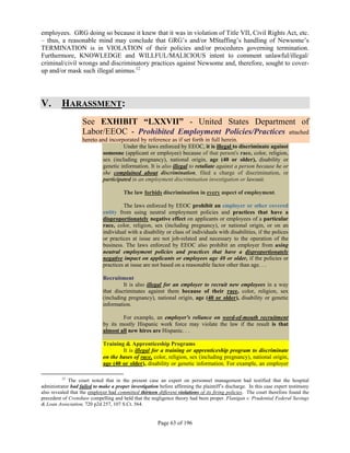 employees. GRG doing so because it knew that it was in violation of Title VII, Civil Rights Act, etc.
– thus, a reasonable mind may conclude that GRG’s and/or MStaffing’s handling of Newsome’s
TERMINATION is in VIOLATION of their policies and/or procedures governing termination.
Furthermore, KNOWLEDGE and WILLFUL/MALICIOUS intent to comment unlawful/illegal/
criminal/civil wrongs and discriminatory practices against Newsome and, therefore, sought to cover-
up and/or mask such illegal animus.12




V.       HARASSMENT:
                   See EXHIBIT “LXXVII” - United States Department of
                   Labor/EEOC - Prohibited Employment Policies/Practices attached
                   hereto and incorporated by reference as if set forth in full herein.
                                    Under the laws enforced by EEOC, it is illegal to discriminate against
                           someone (applicant or employee) because of that person's race, color, religion,
                           sex (including pregnancy), national origin, age (40 or older), disability or
                           genetic information. It is also illegal to retaliate against a person because he or
                           she complained about discrimination, filed a charge of discrimination, or
                           participated in an employment discrimination investigation or lawsuit.

                                       The law forbids discrimination in every aspect of employment.

                                      The laws enforced by EEOC prohibit an employer or other covered
                             entity from using neutral employment policies and practices that have a
                             disproportionately negative effect on applicants or employees of a particular
                             race, color, religion, sex (including pregnancy), or national origin, or on an
                             individual with a disability or class of individuals with disabilities, if the polices
                             or practices at issue are not job-related and necessary to the operation of the
                             business. The laws enforced by EEOC also prohibit an employer from using
                             neutral employment policies and practices that have a disproportionately
                             negative impact on applicants or employees age 40 or older, if the policies or
                             practices at issue are not based on a reasonable factor other than age. . .

                             Recruitment
                                      It is also illegal for an employer to recruit new employees in a way
                             that discriminates against them because of their race, color, religion, sex
                             (including pregnancy), national origin, age (40 or older), disability or genetic
                             information.

                                     For example, an employer's reliance on word-of-mouth recruitment
                             by its mostly Hispanic work force may violate the law if the result is that
                             almost all new hires are Hispanic. . .

                             Training & Apprenticeship Programs
                                     It is illegal for a training or apprenticeship program to discriminate
                             on the bases of race, color, religion, sex (including pregnancy), national origin,
                             age (40 or older), disability or genetic information. For example, an employer

         12
             The court noted that in the present case an expert on personnel management had testified that the hospital
administrator had failed to make a proper investigation before affirming the plaintiff’s discharge. In this case expert testimony
also revealed that the employer had committed thirteen different violations of its firing policies. The court therefore found the
precedent of Crenshaw compelling and held that the negligence theory had been proper. Flanigan v. Prudential Federal Savings
& Loan Association, 720 p2d 257, 107 S.Ct. 564.


                                                        Page 63 of 196
 