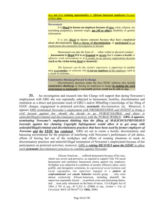 may not deny training opportunities to African-American employees because
                      of their race. . .

                      Harassment
                               It is illegal to harass an employee because of race, color, religion, sex
                      (including pregnancy), national origin, age (40 or older), disability or genetic
                      information.

                              It is also illegal to harass someone because they have complained
                      about discrimination, filed a charge of discrimination, or participated in an
                      employment discrimination investigation or lawsuit.

                               Harassment can take the form of . . . other verbal or physical conduct. .
                      . . harassment is illegal if it is so frequent or severe that it creates a hostile or
                      offensive work environment or if it results in an adverse employment decision
                      (such as the victim being fired or demoted).

                                The harasser can be the victim's supervisor, a supervisor in another
                      area, a co-worker, or someone who is not an employee of the employer, such as
                      a client or customer. . . .

                      Constructive Discharge/Forced To Resign
                              Discriminatory practices under the laws EEOC enforces also include
                      constructive discharge or forcing an employee to resign by making the work
                      environment so intolerable a reasonable person would not be able to stay.

         33. An investigation and research into this Charge will support that during Newsome’s
employment with GRG she was repeatedly subjected to harassment, hostility, discrimination and
retaliation as a direct and proximate result of GRG’s and/or MStaffing’s knowledge of her filing of
EEOC charges, engagement in protected activities, systematic discrimination, etc. Moreover, it
appears GRG terminated Newsome’s employment with PREMEDITATION and INTENT to bring a
civil lawsuit against her should she decide to go PUBLIC/GLOBAL and share is
unlawful/illegal/criminal and discriminatory practices with the PUBLIC/WORLD. GRG, it appears,
terminating Newsome’s employment thinking that the filing of MALICOUS/FRIVOLOUS
Lawsuits against her claiming Copyright Infringement would allow it to get away with
unlawful/illegal/criminal and discriminatory practices that have been used by former employers of
Newsome and the EEOC has condoned. GRG set out to create a hostile, discriminatory and
harassing environment for the purposes of interfering with Newsome’s performance of job duties,
efforts of forcing her out of the workplace and efforts of creating situations to mask its
discriminatory practices and unlawful/illegal termination of Newsome’s employment because of her
participation on protected activities; moreover, GRG is relying HEAVILY upon the EEOC to allow
such systematic discriminatory practices to continue against Newsome:

                                 African-American . . . suffered harassment because of his race,
                      which was severe and pervasive, as required to support Title VII racial
                      harassment and retaliatory harassment claims against city employer;
                      firefighter was subjected to a plethora of racially offensive jokes, racist
                      graffiti, and derogatory comments, he experienced social isolation and
                      racial segregation, one supervisor engaged in a pattern of
                      confrontational and caustic behavior toward group . . .who were
                      almost exclusively African-American, including plaintiff, the
                      supervisor repeatedly forced . . .to perform extra and demeaning duties,
                      and . . .took early retirement on the basis of stress. Civil Rights Act of
                      1964, § 701 et seq., 42 U.S.C.A. §2000e et seq., Jordan v. City of
                      Cleveland, 464 F.3d 584 (6th Cir. Ohio, 2006)


                                               Page 64 of 196
 