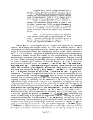 To establish that an employer’s conduct constitutes severe or
                       pervasive retaliatory harassment, the plaintiff must show that the
                       workplace is permeated with discrimination, intimidation, ridicule,
                       and insult that is sufficiently severe or pervasive to alter the conditions
                       of the victim’s employment. Ceckitti v. City of Columbus, Dept. of
                       Public Safety, Div. of Police, 14 Fed. Appx. 512 (6th Cir. Ohio, 2001)
                                 Evidence of whether the conduct at issue is so severe and
                       pervasive as to create a hostile work environment, as element of claim
                       of retaliatory harassment under Title VII, may include the frequency of
                       the discriminatory conduct, its severity, whether it is physically
                       threatening or humiliating or instead a mere offensive utterance, and
                       whether it reasonably interferes with employee’s work performance.
                       Ceckitti.

                                 Female . . . was not required to establish adverse employment
                       action in order to establish prima facie case of retaliation in Title VII
                       action . . ., where she established that she was subjected to severe or
                       pervasive retaliatory harassment by her supervisor. Dunnom v.
                       Bennett, 290 F.Supp.2d 860 (S.D. Ohio. W.Div. 2003).

        PRIMA FACIE: An investigation into this Complaint will support that the relationship
between GRG/MStaffing and Newsome changed as a direct and proximate result of: (a) its
knowledge of Newsome’s engagement in protected activities; (b) GRG allowing its employees to
engage in unlawful/illegal/criminal and discriminatory practices leveled against Newsome in
RETALIATION of Newsome’s engagement in protected activities and legal action brought against
United States of America President Barack Obama, etc. in efforts of obstructing justice and forcing
Newsome to give up protected rights; (c) it appears that GRG assigned various employees to develop
and create a hostile, intimidating, discriminatory, harassing, etc. environment targeting Newsome for
her exercise of protected rights. Shortly AFTER Newsome August 31, 2011 filing, to United States
Kentucky Senator Rand Paul entitled, “UNITED STATES KENTUCKY SENATOR RAND PAUL:
Request Of Status Of INVESTIGATION(S) Request Regarding United States President Barack
Obama and Government Agencies/Officials; Assistance In Getting Petition For Extraordinary
Writ Filed; and Assistance In Receipt of Relief PRESENTLY/IMMEDIATELY Due Newsome -
WRITTEN Response Requested By THURSDAY, SEPTEMBER 15, 2011,” it appears, GRG
moved SWIFTLY to engage its employees to carry out VICIOUS criminal/discriminatory practices
leveled against Newsome. Newsome was repeatedly placed in situations she felt (and a reasonable
mind may find) discriminatory, prejudicial, physically threatening, humiliating, offensive, hostile,
frequently occurring and interfering with the performance of job duties; (d) GRG having its
representatives tamper with Newsome’s work process and began to have its employees to seek ways
in figuring and questioning her work processes for purposes of UNDERMINING and depriving her
benefits afforded to other employees similarly situated – i.e. See EXHIBIT “IV” – “Meeting With
Sandy Sullivan/HR” beginning at Page 11/Email Between Heather Custer and Denise Newsome
attached hereto and incorporated by reference; (e) GRG’s ABRUPT and UNANNOUNCED
Termination was willful, malicious and wanton and deliberately done to gain unlawful/illegal access
to Newsome’s property for purposes of DESTROYING INCRIMINATING evidence that may
become available during an investigation for employment violations – removing and efforts to
compromise documents with ill intent and PRETEXT; (f) GRG/MStaffing condoned such severe and
pervasive retaliatory harassment by attorneys/supervisors with the intent to force Newsome out of the
workplace and/or cover-up the unlawful/illegal termination Newsome was subjected to; (g) GRG
going as far as taking away of Newsome’s work space/cubicle and giving it to a WHITE employee
(Lisa Martin) was deliberately done to set the stage for her unlawful/illegal termination; moreover,
for purposes of retaliation, humiliation, embarrassment, etc. in hopes of forcing her out of the

                                               Page 65 of 196
 