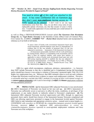 “XI” – “October 26, 2011 – Email From Messina Staffing/Justin Roehm Requesting Newsome
Destroy Documents Provided In Support of Email”

               You need to delete all of this stuff you attached to this
               email. It has some confidential info on Garretson that
               they don’t want non-employees having access to. It
               really needs to be deleted. I don’t want to see any legal
               ramifications come from this. Also, we can throw away some of your
               replaceable (plastic silverware, etc.) but that sweater of yours is fairly
               nice. I would really appreciate it if you could take just a small amount of
               time to pick it up.

as well as filing a FRIVOLOUS/MALICIOUS Lawsuit styled The Garretson Firm Resolution
Group Inc. vs. Vogel Denise Newsome in the Hamilton County (Ohio) Court of Common Pleas,
Civil Action No. A1200831, EXHIBIT “VI” – Docket Sheet attached hereto and incorporated by
reference as if set forth in full herein.

                       To prove claim of hostile work environment harassment based upon
                       sexual harassment, plaintiff-employee must show by preponderance of
                       evidence that (1) she was member of protected class, (2) she was
                       subjected to unwelcome. . . harassment, (3) the harassment was based on
                       . . ., (4) harassment unreasonably interfered with her work performance
                       by creating hostile, offensive, or intimidating work environment, and (5)
                       there is basis for employer liability; same prima facie analysis is
                       applicable to claim of hostile work environment based upon race with
                       third prong requiring plaintiff to establish that she was subjected to
                       unwelcome racial harassment. Civil Rights Acct of 1964, § 703(a)(1),
                       42 U.S.C.A. § 2000e-2(a)(1). Rogers v. DaimlerChrysler Corp., 2008
                       WL 5061636 (N.D. Ohio.W.Div., 2008).

        GRG (i.e. again which encompasses, employees, attorneys, representatives – i.e. however,
does NOT include Newsome in that she is identified and is Complainant) having full knowledge
and/or should have known it was acting in violation of Newsome’s protected rights, Title VII, Civil
Rights Act, employment laws, etc. Moreover, that GRG initiated a plan to cover-up such violations
in hopes that Newsome would not have evidence to expose such employment violations. Therefore,
a reasonable mind may conclude that GRG’s methods of covering up their civil/criminal wrongs are
a common pattern-of-practice with it and its knowledge of willful and blatant employment violations
and discriminatory practices!

       39.     PRIMA FACIE: (a) the harassment GRG subjected Newsome to was unwelcomed.
(b) GRG’s harassment of Newsome was based on her race and age. (c) GRG’s harassment of
Newsome was sufficiently severe or pervasive to affect the terms, conditions, or privileges of her
employment, or any matter directly or indirectly related to Newsome’s employment. (d) The
harassment GRG subjected Newsome involved supervisor(s) and GRG, through its supervisory
personnel, knew and/or should have known of the harassment because Newsome complained and
GRG was allowing supervisory personnel to engage in the harassment leveled against Newsome.
GRG failed to take immediate and appropriate corrective action – instead went to great lengths (i.e.
CONSPIRING with coworkers to INCREASE the criminal/discriminatory practices leveled against
Newsome; moreover failure to implement GRG polices/procedures to correct the
criminal/discriminatory practices reported) to cover-up/mask employment violations and force
Newsome out of the workplace.

                                              Page 70 of 196
 