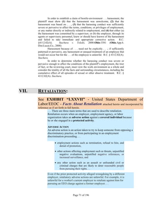 In order to establish a claim of hostile-environment . . . harassment, the
       plaintiff must show (1) that the harassment was unwelcome, (2) that the
       harassment was based on . . ., (3) that the harassing conduct was sufficiently
       severe or pervasive to affect the terms, conditions, or privileges of employment,
       or any matter directly or indirectly related to employment, and (4) that either (a)
       the harassment was committed by a supervisor, or (b) the employer, through its
       agents or supervisory personnel, knew or should have known of the harassment
       and failed to take immediate and appropriate corrective action. R.C.
       §4112.02(A).         Stachura v. Toledo, 2008-Ohio-3581 (Ohio.App.6.
       Dist.Lucas.Co., 2008)
                 Harassment because of . . . need not be explicitly . . .; if sufficiently
       patterned or pervasive, any harassment or unequal treatment of an employee that
       would not occur but for the . . . of the employee is unlawful. R.C. § 4112.02(A).
       Stachura.
                 In order to determine whether the harassing conduct was severe or
       pervasive enough to affect the conditions of the plaintiff’s employment, the trier
       of fact, or the reviewing court, must view the work environment as a whole and
       consider the totality of all the facts and surrounding circumstances, including the
       cumulative effect of all episodes of sexual or other abusive treatment. R.C. §
       4112.02(A). Stachura.




VII.   RETALIATION:
       See EXHIBIT “LXXVII” - United States Department of
       Labor/EEOC - Facts About Retaliation attached hereto and incorporated by
       reference as if set forth in full herein.
               . . . There are three main terms that are used to describe retaliation.
               Retaliation occurs when an employer, employment agency, or labor
               organization takes an adverse action against a covered individual because
               he or she engaged in a protected activity.

                ADVERSE ACTION
                An adverse action is an action taken to try to keep someone from opposing a
                discriminatory practice, or from participating in an employment
                discrimination proceeding. . .

                        employment actions such as termination, refusal to hire, and
                           denial of promotion,

                        other actions affecting employment such as threats, unjustified
                           negative evaluations, unjustified negative references, or
                           increased surveillance, and

                        any other action such as an assault or unfounded civil or
                           criminal charges that are likely to deter reasonable people
                           from pursuing their rights. . .
                Even if the prior protected activity alleged wrongdoing by a different
                employer, retaliatory adverse actions are unlawful. For example, it is
                unlawful for a worker's current employer to retaliate against him for
                pursuing an EEO charge against a former employer. . .



                                         Page 71 of 196
 