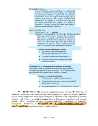 COVERED INDIVIDUALS
                           Covered individuals are people who have opposed unlawful
                           practices, participated in proceedings, or requested
                           accommodations related to employment discrimination
                           based on race, color, sex, religion, national origin, age, or
                           disability. Individuals who have a close association with
                           someone who has engaged in such protected activity also
                           are covered individuals. For example, it is illegal to
                           terminate an employee because his spouse participated in
                           employment discrimination litigation. . .

                     PROTECTED ACTIVITY
                           PROTECTED ACTIVITY INCLUDES:
                           Opposition to a practice believed to be unlawful discrimination
                              Opposition is informing an employer that you believe
                              that he/she is engaging in prohibited discrimination.
                              Opposition is protected from retaliation as long as it is
                              based on a reasonable, good-faith belief that the
                              complained of practice violates anti-discrimination
                              law; and the manner of the opposition is reasonable.

                                  Examples of protected opposition include:
                                    Complaining to anyone about alleged
                                      discrimination against oneself or others . . .

                                       Picketing in opposition to discrimination; or

                                       Refusing to obey an order reasonably believed
                                        to be discriminatory.


                     Participation in an employment discrimination proceeding.
                     Participation means taking part in an employment discrimination
                     proceeding. Participation is protected activity even if the proceeding
                     involved claims that ultimately were found to be invalid.

                                  Examples of participation include:
                                    Filing a charge of employment discrimination;

                                       Cooperating with an internal investigation of alleged
                                        discriminatory practices; or

                                       Serving as a witness in an EEO investigation or litigation.


       40.     PRIMA FACIE: (a) Newsome engaged in protected activities. (b) At the time of
Newsome’s termination, GRG had knowledge of her engagement in protected activities. (c) GRG
took an adverse employment action against Newsome in retaliation to her engagement in protected
activities. (d) There is a causal connection between Newsome’s engagement and protected
activities, GRG’s knowledge of said engagement and GRG’s termination of Newsome’s
employment.     Furthermore, see Paragraph III. PATTERN-OF-DISCRIMINATION at
Nos. 19 and 22(c) above of this instant Complaint/Charge.




                                            Page 72 of 196
 