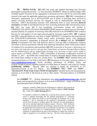 41.       PRIMA FACIE: (a) GRG had actual and imputed knowledge that Newsome
participated in protected activities – i.e. Newsome had a WEBISTE! Based on said knowledge, GRG
retaliated against Newsome for her engagement in protected activities and for her exercising rights
secured to her under the applicable statutes/laws governing said matters. (b) GRG’s termination of
Newsome’s employment was in RETALIATION and in efforts of providing those involved in
matters involving protected activities she engaged in with an undue/unlawful advantage over
Newsome. GRG’s discriminatory practices were deliberately done to cause Newsome financial
devastation and ruin to preclude/prevent her from exercising protected rights and pursuing justice.
(c) GRG was aware that it was committing civil/criminal wrongs and resorted to
CRIMINAL/UNLAWFUL/ILLEGAL/DISCRIMINATORY practices to obtain access to Newsome’s
personal property for purposes of removing what GRG believed to be INCRIMINATING evidence
that may be used against it in any legal action brought by Newsome against GRG. (d) It appears
that GRG’s unlawful/illegal acts were done to further OBSTRUCT investigations that would provide
the EEOC/OCRC/Commissioner Charge issued and/or government agency with information
regarding Newsome’s engagement in protected activity (as a defense) and the “SURPRISE”
element of termination was used with malicious intent to cover-up GRG’s employment violations
and efforts to prevent government officials from obtaining information which would yield evidence
of violation of its own policies and procedures. (e) GRG termination of Newsome’s employment was
also done with malicious intent to aid and abet United States of America President Barack Obama
and his Administration with an undue/illegal advantage over Newsome in legal actions sought to
expose matters of PUBLIC POLICY! GRG’s termination of Newsome’s employment occurred on
October 21, 2011 – the SAME date United States of America President Barack Obama announced
the United States Soldiers in Iraq were coming home. See EXHBIT “XLI” attached hereto and
incorporated herein as if set forth in full herein. (f) Information on Newsome’s previous website at
www.vogeldenisenewsome.com clearly providing information of PUBLIC Policy and
PUBLIC/WORLD Interest regarding concerns of United States of America’s role in the 911 Attacks
[EMPHASIS ADDED – Because GRG was retained to handle the PAYOUTS to 911
Responders/Victims of the 911 Attacks – See EXHIBITS “XX,” “XXI” and “XXII” –
“Garretson/911 World Trade Center PAYOUTS Information” attached hereto and incorporated by
reference as if set forth in full herein] as well as other matters Newsome believes is of PUBLIC
Interest.

       See EXHIBIT “V” – Website Information from www.vogeldenisenewsome.com attached
       hereto and incorporated by reference as if set forth in full herein – matter of PUBLIC Policy
       and information that is PUBLIC Interest.

               Employer violated § 2000e-(3)(a) by discharging an employee after learning he
               had filed charges of discrimination against a former employer. EEOC Decision
               No. 71-460, 1973, EEOC Decisions ¶ 6175.

               To establish a violation of § 2000e-3(a), it must be shown that the employer had
               actual or imputed knowledge that the plaintiff participated in a protected
               activity; and, further that based on such knowledge the discharge was in fact
               retaliatory – that is, motivated by the employee’s participation in protected
               activity with the intent to retaliate against the employee for such participation,
               and not by unrelated legitimate business reasons. However, while retaliation
               must be the principal reason for the discharge it need not be the sole reason; and
               an employment action based in part on an unlawful consideration is not rendered
               lawful by the coexistence of a nondiscriminatory reason. If any element of
               retaliation or reprisal played any part in the discharge, no matter how remote or
               slight or tangential, it is in violation of the law. The trier of fact determines the

                                                 Page 73 of 196
 