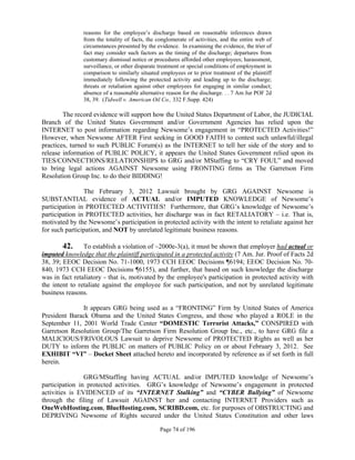 reasons for the employee’s discharge based on reasonable inferences drawn
               from the totality of facts, the conglomerate of activities, and the entire web of
               circumstances presented by the evidence. In examining the evidence, the trier of
               fact may consider such factors as the timing of the discharge; departures from
               customary dismissal notice or procedures afforded other employees; harassment,
               surveillance, or other disparate treatment or special conditions of employment in
               comparison to similarly situated employees or to prior treatment of the plaintiff
               immediately following the protected activity and leading up to the discharge;
               threats or retaliation against other employees for engaging in similar conduct;
               absence of a reasonable alternative reason for the discharge. . . 7 Am Jur POF 2d
               38, 39. (Tidwell v. American Oil Co., 332 F.Supp. 424)

        The record evidence will support how the United States Department of Labor, the JUDICIAL
Branch of the United States Government and/or Government Agencies has relied upon the
INTERNET to post information regarding Newsome’s engagement in “PROTECTED Activities!”
However, when Newsome AFTER First seeking in GOOD FAITH to contest such unlawful/illegal
practices, turned to such PUBLIC Forum(s) as the INTERNET to tell her side of the story and to
release information of PUBLIC POLICY, it appears the United States Government relied upon its
TIES/CONNECTIONS/RELATIONSHIPS to GRG and/or MStaffing to “CRY FOUL” and moved
to bring legal actions AGAINST Newsome using FRONTING firms as The Garretson Firm
Resolution Group Inc. to do their BIDDING!

                The February 3, 2012 Lawsuit brought by GRG AGAINST Newsome is
SUBSTANTIAL evidence of ACTUAL and/or IMPUTED KNOWLEDGE of Newsome’s
participation in PROTECTED ACTIVITIES! Furthermore, that GRG’s knowledge of Newsome’s
participation in PROTECTED activities, her discharge was in fact RETALIATORY – i.e. That is,
motivated by the Newsome’s participation in protected activity with the intent to retaliate against her
for such participation, and NOT by unrelated legitimate business reasons.

       42.      To establish a violation of ~2000e-3(a), it must be shown that employer had actual or
imputed knowledge that the plaintiff participated in a protected activity (7 Am. Jur. Proof of Facts 2d
38, 39; EEOC Decision No. 71-1000, 1973 CCH EEOC Decisions ¶6194; EEOC Decision No. 70-
840, 1973 CCH EEOC Decisions ¶6155), and further, that based on such knowledge the discharge
was in fact retaliatory - that is, motivated by the employee's participation in protected activity with
the intent to retaliate against the employee for such participation, and not by unrelated legitimate
business reasons.

              It appears GRG being used as a “FRONTING” Firm by United States of America
President Barack Obama and the United States Congress, and those who played a ROLE in the
September 11, 2001 World Trade Center “DOMESTIC Terrorist Attacks,” CONSPIRED with
Garretson Resolution Group/The Garretson Firm Resolution Group Inc., etc., to have GRG file a
MALICIOUS/FRIVOLOUS Lawsuit to deprive Newsome of PROTECTED Rights as well as her
DUTY to inform the PUBLIC on matters of PUBLIC Policy on or about February 3, 2012. See
EXHIBIT “VI” – Docket Sheet attached hereto and incorporated by reference as if set forth in full
herein.

                GRG/MStaffing having ACTUAL and/or IMPUTED knowledge of Newsome’s
participation in protected activities. GRG’s knowledge of Newsome’s engagement in protected
activities is EVIDENCED of its “INTERNET Stalking” and “CYBER Bullying” of Newsome
through the filing of Lawsuit AGAINST her and contacting INTERNET Providers such as
OneWebHosting.com, BlueHosting.com, SCRIBD.com, etc. for purposes of OBSTRUCTING and
DEPRIVING Newsome of Rights secured under the United States Constitution and other laws

                                               Page 74 of 196
 