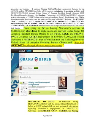 governing said matters.    It appears Messina Staffing/Messina Management Systems having
ACTUAL and/or IMPUTED knowledge of Newsome’s participation in protected activities and
TIES/CONNECTIONS through United States of America President Barack Obama’s 2012
Presidential Campaign Manager (Jim Messina). Furthermore, MALICIOUS and VICIOUS attempts
to keep information of PUBLIC Policy and/or Interest from being shared! For instance, once GRG’s
Complaint to OneWebHosting.com was met with Newsome’s PROMPT Rebuttal. See EXHIBIT
“VII” - “February 2, 2012 – NEWSOME’S ANSWER TO COMPLAINT SUBMITTED TO:
OneWebHosting.com BY GARRETSON RESOLUTION GROUP NO RESPONSE TO THE
ANSWER HAS BEEN RECEIVED” attached hereto and incorporated by reference as if set forth in
           Even going as far as having Newsome’s account at
full herein.
SCRIBD.com shut down to make room and provide United States Of
America President Barack Obama to get FULL-PAGE and FRONT-
PAGE Coverage AFTER their attacks on February 6, 2012, and to send
Newsome a “MESSAGE” that information that she is sharing involves
United States of America President Barack Obama and “they will
DESTROY her through whatever means necessary.”




                      IMPORTANT TO NOTE:                SCRIBD.com having
                      TIES/CONNECTIONS with the United States Department of
                      Labor to POST unlawful/illegal and protected information
                      regarding Newsome’s engagement in PROTECTED
                      Activities. See EXHIBIT “LXV” – SCRIBD.com Posting

                                         Page 75 of 196
 