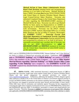 Mitchell McNutt & Sams Matter (Administrative Review
                      Board Final Decision) attached hereto and incorporated by
                      reference as if set forth in full herein. Mitchell McNutt &
                      Sams (“MMS”) is a Law firm having TIES/CONNECTIONS
                      with United States of America President Barack Obama’s
                      Legal Counsel/Advisor Baker Donelson. Newsome also
                      submitted Complaint/Charge to the United States Department
                      of Labor regarding the DISCRIMINATORY practices of
                      Mitchell McNutt & Sams. Newsome was able to get Mitchell
                      McNutt & Sams and/or its Representatives to ADMIT to
                      subjecting her to DISCRIMINATION as well as HOSTILE
                      work environment. Newsome was the ONLY African-
                      American in MMS’ Jackson, Mississippi Office [i.e. in which
                      Baker Donelson also has an Office in Jackson, Mississippi].
                      See EXHIBIT “LXVI” – Transcript Excerpt from
                      Mississippi Department of Employment Security regarding
                      MMS Unemployment Compensation Hearing attached hereto
                      and incorporated by reference as if set forth in full herein. A
                      reasonable person/mind may conclude that if Newsome was
                      able to get MMS Representatives to admit to
                      DISCRIMINATORY and HOSTILE treatment of Newsome
                      why the United States Department of Labor/EEOC failed to
                      get this information.

GRG’s and its CONSPIRATORS/CO-CONSPIRATORS “Internet Stalking” and “Cyber Bullying”
are clearly in violation of Statutes/Laws governing said matters. Furthermore, such criminal
acts as “INTERNET Stalking” and “CYBER Bullying” are matters of PUBLIC
Policy that members of the United States Congress – i.e. such as Ohio Senator
Sherrod Brown regarding “Internet Stalking” and Idaho Senator Mike Crapo
regarding “Cyber Bullying” have weighed in. See EXHIBITS “LXVII” and
“LXVIII” respectively attached hereto and incorporated by reference as if set forth
in full herein.

       43.      PRIMA FACIE: GRG terminated Newsome’s employment because of: (a) its
knowledge that Newsome sought legal action against United States of America President Barack
Obama and had posted engagement in protected activity(s) on website at
www.vogeldenisenewsome.com. Furthermore, addressing the handling of EEOC charge(s) against
other employers in REBUTTAL to the United States of America’s Government Agencies posting of
FALSE and MISLEADING information on the Internet regarding Newsome; and (b) its knowledge
that Newsome was engaged in protected activities (past, present and knowledge of future intent).
While GRG knew that its termination and retaliation against Newsome for her engagement in
exercising her rights and/or engaging in protected activities were acts PROHIBITED by statutes/laws
and INFRINGED upon her rights, it nevertheless, proceeded to commit said illegal/unlawful acts
against Newsome. Therefore, Newsome is entitled to an injunction of and against GRG, MStaffing
and applicable CONSPIRATORS/CO-CONSPIRATORS restraining them from refusing to employ

                                           Page 76 of 196
 