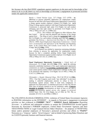 her because she has filed EEOC complaints against employers in the past and its knowledge of her
intent to do so in the future as well as knowledge of Newsome’s engagement in protected activities
(under the applicable statutes/laws).

                      Barela v. United Nuclear Corp., 317 F.Supp. 1217 (1970) - (n.
                      1)Refusal to process plaintiff's application for employment simply
                      because he had filed with Equal Employment Opportunity Commission
                      a charge against another employer violated Civil Rights Act. (n.2)
                      Filing of charge against employer with Equal Employment Opportunity
                      Commission is protected right under Civil Rights Act and conduct
                      infringing upon that right cannot be permitted. Civil Rights Act of
                      1964, § 704(a), 42 U.S.C.A. § 2000e-3(a).
                                . . .(N.2) - The evidence will support no other inference than
                      that United . . . did not want the plaintiff only because of the charge
                      against Kerr. . . The filing of such a charge is a protected right under
                      the Civil Rights Act, and conduct infringing upon that right cannot be
                      permitted. See Pettway v. American Cast Iron Pipe Co., 411 F.2d 998
                      (5th Cir. 1969): Equal Employment Opportunity Commission v. United
                      Ass'n. of Journeymen and Apprentices of the Plumbing and Pipefitting
                      Indus. of the United States and Canada, Local Union No. 189, 311
                      F.Supp. 464 (S.D.Ohio, 1970).
                                (n.3) Plaintiff was entitled to injunction restraining defendant
                      from refusing to process his application for employment simply
                      because he had a complaint pending before Equal Employment
                      Opportunity Commission against another employer. Civil Rights Act of
                      1964, § 704(a), 42 U.S.C.A. § 2000e-3(a).


                      Equal Employment Opportunity Commission v. United Ass'n of
                      Journeymen, 311 F.Supp. 464 (D.C.Ohio 1970) - (n.2) By utilizing
                      statutorily established machinery of the equal employment opportunity
                      commission an employee is exercising a protected right and federal
                      court cannot permit conduct which would tend to infringe on that right
                      to be practiced with impunity. Civil Rights Act of 1964, § 704(a), 42
                      U.S.C.A. § 2000e-3(a).

                      Christopher v. Stouder Memorial Hosp., 936 F.2d 870 (C.A.6.Ohio,
                      1991) - Fact that Congress used words “any individual” in provision
                      making it unlawful employment practice to refuse to hire or
                      discriminate against person, while it used term “employees or
                      applicants for employment” in retaliation provision of Title VII, did not
                      limit class of persons entitled to sue for retaliation; rather, Congress
                      intended to prohibit discrimination on basis of race or sex and to
                      prohibit discrimination against person who engages in protected
                      activity under Title VII. Civil Rights Act of 1964, §§ 703, 704, as
                      amended, 42 U.S.C.A. §§ 2000e-2, 2000e-3.

The UNLAWFUL/ILLEGAL/CRIMINAL/CIVIL violations of United States Government Agencies
in POSTING information on the INTERNET - in regards to Newsome’s engagement in protected
activities as that evidenced in EXHIBIT “XLV” – GOOGLE Search Information Regarding
Newsome - is sufficient and substantial evidence to sustain the CONSPIRACIES leveled against
Newsome by Newsome’s FORMER employers, United States Government Agencies and their
TIES/CONNECTIONS to Legal Counsel/Advisor Baker Donelson – for purposes of NOTIFYING
future and/or potential employers of Newsome’s protected activities and efforts to “PAINT”
Newsome as a “Litigious” and/or “Serial Litigator” and on behalf of protecting Baker Donelson and
its CLIENTS personal, business and financial interests.

                                              Page 77 of 196
 