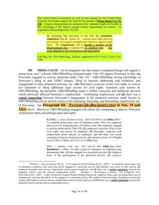 The United States Constitution as well as laws passed by the United States
                   Congress will further support the need for the passing of House Report No. 92-
                   238. Congress demonstrated its awareness that claimants might not be able to
                   take advantage of the federal remedy without appointment of counsel. As
                   explained in House Report No. 92-238:

                             By including this provision in the bill, the committee
                             emphasizes that the nature of . . .actions more often than not
                             pits parties of unequal strength and resources against each
                             other. The complainant, who is usually a member of the
                             disadvantaged class, is opposed by an employer who . . . has
                             at his disposal a vast of resources and legal talent.

                   H.R. Rep. No. 238, 92nd Cong., 2d Sess., reprinted in 1972 U.S.C.C.A.N. 2137,
                   2148.



         44.    PRIMA FACIE: An investigation into this instant Complaint/Charge will support a
prima facie case13 wherein GRG/MStaffing retaliated under Title VII against Newsome in that: (a)
Newsome engaged in activity protected under Title VII – GRG/MStaffing having knowledge of
Newsome’s filing of past EEOC charges, filing of lawsuits addressing said violations, and
engagement in other protected activities, etc.; (b) Newsome’s exercise of her civil rights as well as
her intentions to bring additional legal actions for civil rights violations were known by
GRG/MStaffing; (c) thereafter, GRG/MStaffing made a willful, conscious and deliberate decision
which adversely affected Newsome’s employment – terminating employment; and (d) there was a
causal connection between Newsome’s engagement in the protected activities made known to
GRG/MStaffing and its adverse action in the retaliating, harassing, and terminating employment, etc.
of Newsome. See Paragraph III. PATTERN-OF-DISCRIMINATION at Nos. 19 and
22(c) above. Moreover, GRG/MStaffing engaged with others (by conspiring) to deprive Newsome
of protected rights and infringe upon said rights.

                             E.E.O.C. v. Avery Dennison Corp., 104 F.3d 858 (C.A.6.Ohio,1997) -
                             To establish prima facie case of retaliation under Title VII, employee
                             must prove by preponderance of evidence that: (1) employee engaged
                             in activity protected by Title VII; (2) employee's exercise of his or her
                             civil rights was known by employer; (3) thereafter, employer took
                             employment action adverse to employee; and (4) there was causal
                             connection between protected activity and adverse action. Civil Rights
                             Act of 1964, § 704(a), 42 U.S.C.A. § 2000e-3(a).

                             Wille v. Hunkar Lab., Inc., 724 N.E.2d 492 (Ohio.App.1.Dist.
                             Hamilton.Co.,1998) - To state a claim of retaliation, an employee must
                             demonstrate that: (1) she engaged in a protected activity; (2) employer
                             knew of her participation in the protected activity; (3) employer

           13
              DiPietro v. Morgan Stanley DW Inc., 517 F.Supp.2d 1016 (S.D.Ohio.W.Div., 2007) - To establish a prima facie case
of retaliation, employee must show that (1) he engaged in a protected activity; (2) employer was aware of such activity; (3)
employer thereafter took adverse employment action against employee; and (4) there was a causal connection between the
protected activity and the adverse employment action.            Spengler v. Worthington Cylinders, 514 F.Supp.2d 1011
(S.D.Ohio.E.Div., 2007) - Under McDonnell Douglas burden-shifting framework, employee must make out prima facie case of
retaliation by showing that (1) he or she engaged in a protected activity, (2) employer had knowledge of employee's protected
conduct, (3) employer took an adverse employment action towards employee, and (4) there was a causal connection between the
protected activity and the adverse employment action.


                                                      Page 78 of 196
 