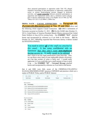 show protected participation or opposition under Title VII, alleged
       retaliator's knowledge of that participation or opposition, employment
       action or actions disadvantaging persons engaged in protected
       activities, and causal connection between protected participation or
       opposition and employment action, that is, retaliatory motive playing
       part in adverse employment action. Civil Rights Act of 1964, §§ 704,
       704(a), 42 U.S.C.A. §§ 2000e-3, 2000e-3(a).

PRIMA FACIE - CAUSAL CONNECTION:                     Paragraph III.
                                                         See
PATTERN-OF-DISCRIMINATION at Nos. 19 and 22(c) above and
the following which supports Causal Connection: (a) GRG’s termination of
Newsome occurred on October 21, 2011. (b) On this SAME date (October 21,
2011), United States of America President Barack Obama announced the United
States Soldiers in Iraq will be coming home – See EXHIBIT “XLI” attached
hereto and incorporated by reference as if set forth in full herein. (c) On
October 26, 2011, MStaffing requested that Newsome destroy evidence needed
for INVESTIGATION(S)

       You need to delete all of this stuff you attached to
       this email. It has some confidential info on
       Garretson that they don’t want non-employees
       having access to. It really needs to be deleted. I
       don’t want to see any legal ramifications come from this. Also,
       we can throw away some of your replaceable (plastic silverware,
       etc.) but that sweater of yours is fairly nice. I would really
       appreciate it if you could take just a small amount of time to pick
       it up. - - See EXHIBIT “XI” – Voicemail Message attached
       hereto and incorporated by reference as if set forth in full herein.

that it and GRG were fully aware of the CRIMINAL/UNLAWFUL/
ILLEGAL/DISCRIMINATORY practices EXPOSED and practices which are a
matter of PUBLIC Policy and/or PUBLIC Interest:




                              Page 80 of 196
 
