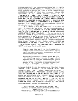 In efforts to OBSTRUCT the “Administration of Justice” and DEPRIVE the
PUBLIC/WORLD of the TRUTH behind the CONSPIRACIES not only leveled
against Newsome but Citizens and Victims of the 911 Attacks and other
CORRUPTION/CRIMES of United States Government Officials, GRG
approximately 24 days AFTER Newsome’s January 10, 2012
““NOTIFICATION           FOR      TERMINATION         -   REQUEST      FOR
IMPEACHMENT OF PRESIDENT BARACK HUSSEIN OBAMA II –
RESPONSE TO THE ATTACKS ON FLORIDA A&M UNIVERSITY
REGARDING ALLEGED HAZING INCIDENT – REQUEST FOR
INTERNATIONAL MILITARY INTERVENTION MAY BE NECESSARY,”
on February 3, 2012 brought a Lawsuit AGAINST Newsome in efforts to keep
this information from the PUBLIC/WORLD!
         GRG’s February 3, 2012 MALICIOUS/FRIVOLOUS Lawsuit was
SWIFTLY/TENACIOUSLY and TIMELY met with Newsome’s February 9,
2012 pleading entitled, “MOTION TO VACATE ORDER GRANTING
MOTION FOR A TEMPORARY RESTRAINING ORDER and/or in the
ALTERNATIVE, MOTION TO DISMISS.”                   The court was served with
Newsome’s REFUSAL to engage in its unlawful/illegal/criminal wrongs in its
efforts to induce her to WAIVE her rights through the filing of NOTICE OF
NON-ATTENDANCE AT FEBRUARY 15, 2012 HEARING as well as
Newsome moving forward and NOTIFYING the United States Congressional
Filing through February 15, 2012 pleading entitled, “NOTICE OF
CONGRESSIONAL FILING” of GRG’s efforts to ENCROACH upon
“CONGRESSIONAL Powers.” See EXHIBITS “LXIX,” “LXXXIII” and
“LXX” respectively as if set forth in full herein.

       E.E.O.C. v. Ohio Edison Co., 7 F.3d 541 (C.A.6.Ohio,1993) -
       Employer may not discriminate against employee because employee
       opposed unlawful employment practice, or made charge, or participated
       in investigation, proceeding, or hearing . . .

       Weaver v. Ohio State University, 71 F.Supp.2d 789 (S.D.Ohio. E.Div.,
       1998) - Plaintiff is not required to show that she engaged in formal
       proceedings under Title VII in order to establish retaliation claim; an
       informal complaint to an employer concerning practices which are
       prohibited by Title VII is sufficient to constitute protected activity.
       Civil Rights Act of 1964, § 701 et seq., 42 U.S.C.A. § 2000e et seq.

On February 15, 2012, Newsome also submitting to the United States Congress,
“UNITED STATES PRESIDENT BARACK HUSSEIN OBAMA II/HIS
ADMINISTRATION         and    CONSPIRATORS/CO-CONSPIRATORS                –
RETALIATORY/CRIMINAL PRACTICES AGAINST VOGEL DENISE
NEWSOME FOR REPORTING CRIMINAL/CIVIL VIOLATIONS TO THE
PUBLIC and REQUESTING THAT PRESIDENT BARACK OBAMA STEP
DOWN BY FRIDAY, FEBRUARY 10, 2012 - - “COMPLAINT; STATUS
REQUEST and NOTICE OF COURT FILING” - - ATTEMPT BY THE
HAMILTON COUNTY (OHIO) COURT OF COMMON PLEAS TO
ENCROACH UPON THE POWERS/JURISDICTION OF THE UNITED
STATES CONGRESS” providing Official Complaint to

      IN THE UNITED STATES OF AMERICA - UNITED STATES
    CONGRESS - UNITED STATES SENATE/UNITED STATES HOUSE
                    OF REPRESENTATIVES
   "COMPLAINT(S); STATUS REQUESTS; and NOTICE OF FILING"

                              Page 81 of 196
 