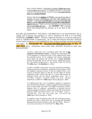 Once I receive feedback, I would like to schedule a follow up meeting
                to discuss all of your concerns. If a Manager from the CA team needs
                to be part of this discussion due to specific detail, I'll be sure to let you
                know in the meeting invitation.

                Because you are an employee of Messina, can you tell me what, if
                anything you have communicated with their staff regarding your
                concerns? I will need to let them know of your discontent once our
                team has had the opportunity to discuss and provide a comprehensive
                report to Messina. Thank you for any clarification you can provide so
                that I'm not caught off guard. - - -See EXHIBIT “XL” attached
                hereto and incorporated by reference as if set forth in full
                herein.

that GRG did KNOWINGLY, WILLINGLY, DELIBERATELY and MALICIOUSLY fail to
comply with its policies and procedures as well as information set forth in its CULTURE
CHARTER at EXHIBIT “XLII.” Therefore, subjecting Newsome to an adverse employment
action in TERMINATION of employment. (d) A causal link between Newsome’s protected
activity and her termination can be established by facts, evidence and legal conclusions regarding
said matters. See Paragraph III. PATTERN-OF-DISCRIMINATION at Nos. 19
and 22(c) above. Furthermore, those actions taken AGAINST Newsome by GRG were
RETALIATORY!

                To prove a prima facie case of retaliation under Title VII or state
                employment discrimination statute, a plaintiff must demonstrate that
                (1) she engaged in a protected activity, (2) her employer knew about
                the protected activity, (3) her employer took adverse employment
                action against the plaintiff, and (4) there was a causal connection
                between the protected activity and the adverse employment action.
                R.C. §4112.02(I). Hollingsworth v. Time Warner Cable, 812 N.E.2d
                976 (Ohio.App.1. Dist.Hamilton.Co., 2004)

                In order to establish a prima facie case of the unlawful discriminatory
                employment practice of retaliation, a plaintiff must demonstrate (1) that
                she engaged in protected activity; (2) that the employer knew of her
                exercise of protected rights; (3) that she was the subject of adverse
                employment action; and (4) that there is a causal link between the
                protected activity and the adverse employment action. R.C. §
                4112.02(I). Valentine v. Westshore Primary Care Assoc., 104 Fair
                Empl.Prac.Cas. (BNA) 917 (Ohio.App.8. Dist.Cuyahoga.Co., 2008)

                To establish prima facie case of retaliation, employee is required to
                prove the following elements: employee engaged in protected activity,
                such as filing claims with Ohio Civil Rights Commission (OCRC);
                employer knew of employee’s participation in protected activity;
                employer engaged in retaliatory conduct; and causal link exists between
                protected activity and adverse action. R.C. § 4112.02(I). Carney v.
                Cleveland Hts. –Univ. Hts. City School Dist., 758 N.E.2d 234
                (Ohio.App.8. Dist.Cuyahoga.Co., 2001)

                To establish a claim of retaliation under Title VII’s participation clause,
                plaintiff must make a prima facie case by showing that defendants
                discharged him because he filed a claim with the EEOC. Johnson v.
                University of Cincinnati, 215 F.3d 561 (6th Cir. Ohio, 2000)



                                         Page 83 of 196
 