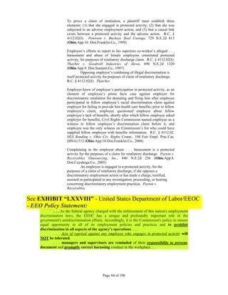 To prove a claim of retaliation, a plaintiff must establish three
                    elements: (1) that she engaged in protected activity, (2) that she was
                    subjected to an adverse employment action, and (3) that a causal link
                    exists between a protected activity and the adverse action. R.C. §
                    4112.02(I). Peterson v. Buckeye Steel Casings, 729 N.E.2d 813
                    (Ohio.App.10. Dist.Franklin.Co., 1999)

                    Employee’s efforts to report to his superiors co-worker’s alleged . . .
                    harassment and abuse of female employees constituted protected
                    activity, for purposes of retaliatory discharge claim. R.C. § 4112.02(I).
                    Thacher v. Goodwill Industries of Akron, 690 N.E.2d 1320
                    (Ohio.App.9. Dist.Summit.Co., 1997)
                              Opposing employer’s condoning of illegal discrimination is
                    itself protected activity for purposes of claim of retaliatory discharge.
                    R.C. § 4112.02(I). Thatcher.

                    Employer knew of employee’s participation in protected activity, as an
                    element of employee’s prima facie case against employer for
                    discriminatory retaliation for demoting and firing him after employee
                    participated in fellow employee’s racial discrimination claim against
                    employer for failing to provide him health care benefits; prior to fellow
                    employee’s claim, employee questioned employer about fellow
                    employee’s lack of benefits, shortly after which fellow employee asked
                    employer for benefits, Civil Rights Commission named employee as a
                    witness in fellow employee’s discrimination claim before it, and
                    employee was the only witness on Commission’s list who could have
                    supplied fellow employee with benefits information. R.C. § 4112.02.
                    HLS Bonding v. Ohio Civ. Rights Comm., 104 Fair Empl. Prac.Cas.
                    (BNA) 512 (Ohio.App.10.Dist.Franklin.Co., 2008)

                    Complaining to the employer about . . . harassment is a protected
                    activity for the purposes of a claim for retaliatory discharge. Payton v.
                    Receivables Outsourcing, Inc., 840 N.E.2d 236 (Ohio.App.8.
                    Dist.Cuyahoga.Co., 2005)
                              An employee is engaged in a protected activity, for the
                    purposes of a claim of retaliatory discharge, if she opposes a
                    discriminatory employment action or has made a charge, testified,
                    assisted or participated in any investigation, proceeding, or hearing
                    concerning discriminatory employment practices. Payton v.
                    Receivables.


See EXHIBIT “LXXVIII” - United States Department of Labor/EEOC
- EEO Policy Statement:
            . . . As the federal agency charged with the enforcement of this nation's employment
    discrimination laws, the EEOC has a unique and profoundly important role in the
    government's antidiscrimination efforts. Accordingly, it is the Commission's policy to ensure
    equal opportunity in all of its employment policies and practices and to prohibit
    discrimination in all aspects of the agency's operations. . . .
            . . . Acts of reprisal against any employee who engages in protected activity will
    NOT be tolerated.
            . . . managers and supervisors are reminded of their responsibility to prevent,
    document and promptly correct harassing conduct in the workplace. . .




                                            Page 84 of 196
 