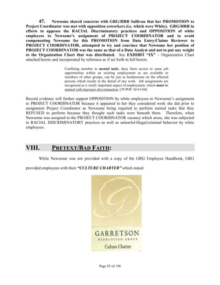47.       Newsome shared concerns with GRG/HRR Sullivan that her PROMOTION to
Project Coordinator was met with opposition coworkers (i.e. which were White). GRG/HRR in
efforts to appease the RACIAL Discriminatory practices and OPPOSITION of white
employees to Newsome’s assignment of PROJECT COORDINATOR and to avoid
compensating Newsome for this PROMOTION from Data Entry/Claims Reviewer to
PROJECT COORDINATOR, attempted to try and convince that Newsome her position of
PROJECT COORDINATOR was the same as that of a Data Analyst and not to put any weight
to the Organization Chart that was distributed. See EXHIBIT “IX” – Organization Chart
attached hereto and incorporated by reference as if set forth in full herein.

                    Confining member to menial tasks, deny them access to same job
                    opportunities within an existing employment as are available to
                    members of other groups, can be just as burdensome on the affected
                    persons which results in the denial of any work. Job assignments are
                    recognized as a vitally important aspect of employment, which must be
                    tainted with improper discrimination. [39 POF 3d 63-64]

Record evidence will further support OPPOSITION by white employees to Newsome’s assignment
to PROJECT COORDINATOR because it appeared to her they considered work she did prior to
assignment Project Coordinator as Newsome being required to perform menial tasks that they
REFUSED to perform because they thought such tasks were beneath them. Therefore, when
Newsome was assigned to the PROJECT COORDINATOR vacancy which arose, she was subjected
to RACIAL DISCRIMINATORY practices as well as unlawful/illegal/criminal behavior by white
employees.




VIII.        PRETEXT/BAD FAITH:
      While Newsome was not provided with a copy of the GRG Employee Handbook, GRG

provided employees with their “CULTURE CHARTER” which stated:




                                          Page 85 of 196
 