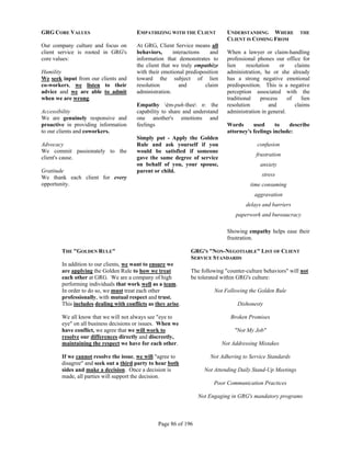 GRG CORE VALUES                         EMPATHIZING WITH THE CLIENT             UNDERSTANDING WHERE             THE
                                                                                CLIENT IS COMING FROM
Our company culture and focus on        At GRG, Client Service means all
client service is rooted in GRG's       behaviors,      interactions   and      When a lawyer or claim-handling
core values:                            information that demonstrates to        professional phones our office for
                                        the client that we truly empathize      lien     resolution    or     claims
Humility                                with their emotional predisposition     administration, he or she already
We seek input from our clients and      toward the subject of lien              has a strong negative emotional
co-workers, we listen to their          resolution         and       claim      predisposition. This is a negative
advice and we are able to admit         administration.                         perception associated with the
when we are wrong.                                                              traditional    process     of    lien
                                        Empathy èm-puh-thee n: the            resolution         and        claims
Accessibility                           capability to share and understand      administration in general.
We are genuinely responsive and         one another's emotions and
proactive in providing information      feelings                                Words      used      to   describe
to our clients and coworkers.                                                   attorney's feelings include:
                                        Simply put - Apply the Golden
Advocacy                                Rule and ask yourself if you                         confusion
We commit passionately to the           would be satisfied if someone
                                                                                             frustration
client's cause.                         gave the same degree of service
                                        on behalf of you, your spouse,                        anxiety
Gratitude                               parent or child.
We thank each client for every                                                                 stress
opportunity.                                                                              time consuming
                                                                                            aggravation
                                                                                        delays and barriers
                                                                                   paperwork and bureaucracy

                                                                                Showing empathy helps ease their
                                                                                frustration.

        THE "GOLDEN RULE"                                      GRG'S "NON-NEGOTIABLE" LIST OF CLIENT
                                                               SERVICE STANDARDS
        In addition to our clients, we want to ensure we
        are applying the Golden Rule to how we treat           The following "counter-culture behaviors" will not
        each other at GRG. We are a company of high            be tolerated within GRG's culture:
        performing individuals that work well as a team.
        In order to do so, we must treat each other                      Not Following the Golden Rule
        professionally, with mutual respect and trust.
        This includes dealing with conflicts as they arise.                         Dishonesty

        We all know that we will not always see "eye to                          Broken Promises
        eye" on all business decisions or issues. When we
        have conflict, we agree that we will work to                               "Not My Job"
        resolve our differences directly and discreetly,
        maintaining the respect we have for each other.                       Not Addressing Mistakes

        If we cannot resolve the issue, we will "agree to              Not Adhering to Service Standards
        disagree" and seek out a third party to hear both
        sides and make a decision. Once a decision is                Not Attending Daily Stand-Up Meetings
        made, all parties will support the decision.
                                                                         Poor Communication Practices

                                                                  Not Engaging in GRG's mandatory programs



                                                 Page 86 of 196
 