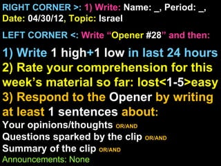 RIGHT CORNER >: 1) Write: Name: _, Period: _,
Date: 04/30/12, Topic: Israel
LEFT CORNER <: Write “Opener #28” and then:

1) Write 1 high+1 low in last 24 hours
2) Rate your comprehension for this
week’s material so far: lost<1-5>easy
3) Respond to the Opener by writing
at least 1 sentences about:
Your opinions/thoughts OR/AND
Questions sparked by the clip OR/AND
Summary of the clip OR/AND
Announcements: None
 