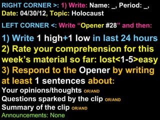 RIGHT CORNER >: 1) Write: Name: _, Period: _,
Date: 04/30/12, Topic: Holocaust
LEFT CORNER <: Write “Opener #28” and then:

1) Write 1 high+1 low in last 24 hours
2) Rate your comprehension for this
week’s material so far: lost<1-5>easy
3) Respond to the Opener by writing
at least 1 sentences about:
Your opinions/thoughts OR/AND
Questions sparked by the clip OR/AND
Summary of the clip OR/AND
Announcements: None
 