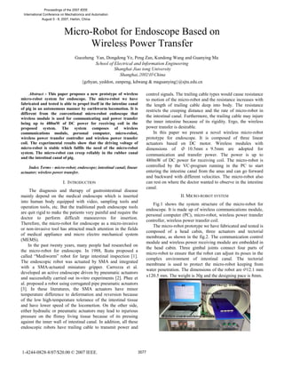 Micro-Robot for Endoscope Based on
Wireless Power Transfer
Guozheng Yan, Dongdong Ye, Peng Zan, Kundong Wang and Guanying Ma
School of Electrical and Information Engineering
Shanghai Jiao tong University
Shanghai, China
{gzhyan, yeddon, zanpeng, kdwang & maguanying}@sjtu.edu.cn
Abstract - This paper proposes a new prototype of wireless
micro-robot system for endoscope. The micro-robot we have
fabricated and tested is able to propel itself in the intestine canal
of pig in an autonomous manner by earthworm locomotion. It is
different from the conventional micro-robot endoscope that
wireless module is used for communicating and power transfer
being up to 480mW of DC power for receiving coil in the
proposed system. The system composes of wireless
communications module, personal computer, micro-robot,
wireless power transfer controller and wireless power transfer
coil. The experimental results show that the driving voltage of
micro-robot is stable which fulfils the need of the micro-robot
system. The micro-robot can creep reliably in the rubber canal
and the intestinal canal of pig.
Index Terms - micro-robot; endoscope; intestinal canal; linear
actuator; wireless power transfer.
I. INTRODUCTION
The diagnosis and therapy of gastrointestinal disease
mainly depend on the medical endoscope which is inserted
into human body equipped with video, sampling tools and
operation tools, etc. But the traditional push endoscope tools
are quit rigid to make the patients very painful and require the
doctor to perform difficult manoeuvres for insertion.
Therefore, the micro-robot for endoscope as a micro-invasive
or non-invasive tool has attracted much attention in the fields
of medical appliance and micro electro mechanical system
(MEMS).
In the past twenty years, many people had researched on
the micro-robot for endoscope. In 1988, Ikuta proposed a
called “Mediworm” robot for large intestinal inspection [1].
The endoscopic robot was actuated by SMA and integrated
with a SMA-actuated miniature gripper. Carrozza et al.
developed an active endoscope driven by pneumatic actuators
and successfully carried out in-vitro experiments [2]. Phee et
al. proposed a robot using corrugated pipe pneumatic actuators
[3]. In these literatures, the SMA actuators have minor
temperature difference to deformation and reversion because
of the low high-temperature tolerance of the intestinal tissue
and have lower speed of the locomotion. On the other side,
either hydraulic or pneumatic actuators may lead to injurious
pressure on the flimsy living tissue because of its pressing
against the inner wall of intestinal canal. In addition, all these
endoscopic robots have trailing cable to transmit power and
control signals. The trailing cable types would cause resistance
to motion of the micro-robot and the resistance increases with
the length of trailing cable deep into body. The resistance
restricts the creeping distance and the rate of micro-robot in
the intestinal canal. Furthermore, the trailing cable may injure
the inner intestine because of its rigidity. Ergo, the wireless
power transfer is desirable.
In this paper we present a novel wireless micro-robot
prototype for endoscope. It is composed of three linear
actuators based on DC motor. Wireless modules with
dimensions of 10.5mm 9.5mm are adopted for
communication and transfer power. The power is up to
480mW of DC power for receiving coil. The micro-robot is
controlled by the VC-program running in the PC to start
entering the intestine canal from the anus and can go forward
and backward with different velocities. The micro-robot also
can rest on where the doctor wanted to observe in the intestine
canal.
II. MICRO-ROBOT SYSTEM
Fig.1 shows the system structure of the micro-robot for
endoscope. It is made up of wireless communications module,
personal computer (PC), micro-robot, wireless power transfer
controller, wireless power transfer coil.
The micro-robot prototype we have fabricated and tested is
composed of a head cabin, three actuators and tectorial
membrane, as shown in the fig.2. The communication control
module and wireless power receiving module are embedded in
the head cabin. Three gimbal joints connect four parts of
micro-robot to ensure that the robot can adjust its poses in the
complex environment of intestinal canal. The tectorial
membrane is used to protect the micro-robot keeping from
water penetration. The dimensions of the robot are 12.1 mm
120.5 mm. The weight is 30g and the designing pace is 8mm.
1-4244-0828-8/07/$20.00 © 2007 IEEE. 3577
Proceedings of the 2007 IEEE
International Conference on Mechatronics and Automation
August 5 - 8, 2007, Harbin, China
 