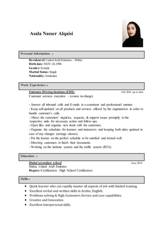 Personal Information
Resident of: United Arab Emirates – Dubai
Birth date: NOV-16-1996
Gender: Female
Marital Status: Single
Nationality: Jordanian
Work Experience:
Emirates Driving Institute (EDI): Feb 2016 up to date
Customer services executive – (course in-charge)
- Answer all inbound calls and E-mails in a consistent and professional manner.
- Keep self-updated on all products and services offered by the organization in order to
handle customer’s calls.
- Direct the customers’ inquiries, requests, & support issues promptly to the
respective units for necessary action and follow-ups.
- Open files and organize new deals with the customers.
- Organize the schedules for learners and instructors and keeping both sides updated in
case of any changes (arrange classes).
- Put the learner on the perfect schedule to be satisfied and treated well.
- Directing customers to finish their documents.
- Working on the institute system and the traffic system (RTA).
Education
Dubai secondary school June 2014
Dubai, United Arab Emirates
Degree: Certification- High School Certification
Skills
 Quick learner who can rapidly master all aspects of job with limited training.
 Excellent verbal and written skills in Arabic, English.
 Problems solving & High Customers Service and care capabilities.
 Creative and Innovative.
 Excellent interpersonal skills.
Asala Nasser Alqaisi
 