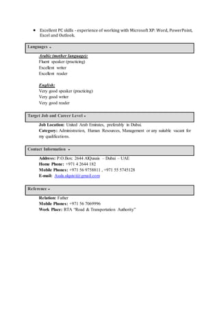  Excellent PC skills - experience of working with Microsoft XP: Word, PowerPoint,
Excel and Outlook.
Languages
Arabic (mother language):
Fluent speaker (practicing)
Excellent writer
Excellent reader
English:
Very good speaker (practicing)
Very good writer
Very good reader
Target Job and Career Level
Job Location: United Arab Emirates, preferably in Dubai.
Category: Administration, Human Resources, Management or any suitable vacant for
my qualifications.
Contact Information
Address: P.O.Box: 2644 AlQusais – Dubai – UAE
Home Phone: +971 4 2644 182
Mobile Phones: +971 56 9758811 , +971 55 5745128
E-mail: Asala.alqaisii@gmail.com
Reference
Relation: Father
Mobile Phones: +971 56 7069996
Work Place: RTA “Road & Transportation Authority”
 