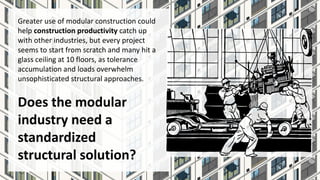Greater use of modular construction could
help construction productivity catch up
with other industries, but every project
seems to start from scratch and many hit a
glass ceiling at 10 floors, as tolerance
accumulation and loads overwhelm
unsophisticated structural approaches.
Does the modular
industry need a
standardized
structural solution?
 