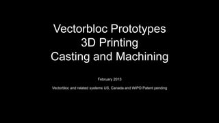 Vectorbloc Prototypes
3D Printing
Casting and Machining
February 2015
Vectorbloc and related systems US, Canada and WIPO Patent pending
 
