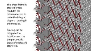 The brace frame is
created when
modules are
interconnected to
unite the integral
diagonal bracing in
the modules.
Bracing can be
integrated in
locations such as
the party walls,
elevator shafts and
stairwells.
 