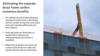 Eliminating the separate
brace frame confers
numerous benefits:
• The additional work of fabricating and
erecting the brace frame is eliminated,
and the number of required crane cycles
and super-elevation differentials are
both reduced
• Party wall voids are eliminated, so
wasted GFA is reduced and
waterproofing during erection is
simplified
• Movement of workers across the top
surface of the structure is safer and
clashes with the Halo are eliminated
 