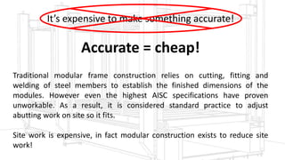 Model VJS (Vectorjig Standard Model VJA) utilizes screw clamps. Model VJA (Vectorjig Auto) features hydraulic locking and release to further reduce cycle time
Replace with images from SW tooling model
It’s expensive to make something accurate!
Accurate = cheap!
Traditional modular frame construction relies on cutting, fitting and
welding of steel members to establish the finished dimensions of the
modules. However even the highest AISC specifications have proven
unworkable. As a result, it is considered standard practice to adjust
abutting work on site so it fits.
Site work is expensive, in fact modular construction exists to reduce site
work!
 