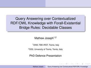 Query Answering over Contextualized
RDF/OWL Knowledge with Forall-Existential
Bridge Rules: Decidable Classes
Mathew Joseph1,2
1DKM, FBK-IRST, Trento, Italy
2DISI, University of Trento, Trento, Italy
PhD Defence Presentation
Mathew Joseph Query Answering over Contextualized RDF/OWL Knowledge
 