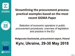 © OECD
Streamlining the procurement process:
practical examples based on the most
recent SIGMA Paper
Selection of economic operators in public
procurement procedures: overview of legislation
and practice in the EU
Małgorzata Stachowiak, procurement expert, Poland
Kyiv, Ukraine, 29-30 May 2018
 