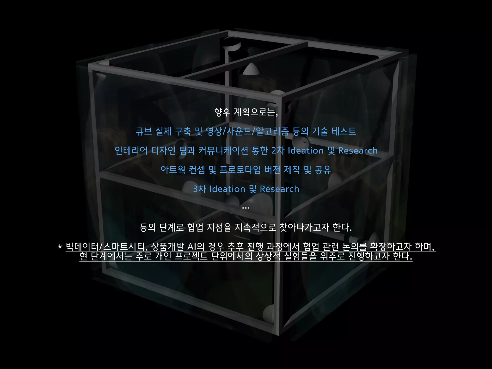 향후 계획으로는,
큐브 실제 구축 및 영상/사운드/알고리즘 등의 기술 테스트
인테리어 디자인 팀과 커뮤니케이션 통한 2차 Ideation 및 Research
아트웍 컨셉 및 프로토타입 버전 제작 및 공유
3차 Ideation 및 Research
…
등의 단계로 협업 지점을 지속적으로 찾아나가고자 한다.
* 빅데이터/스마트시티, 상품개발 AI의 경우 추후 진행 과정에서 협업 관련 논의를 확장하고자 하며,  
현 단계에서는 주로 개인 프로젝트 단위에서의 상상적 실험들을 위주로 진행하고자 한다.
 