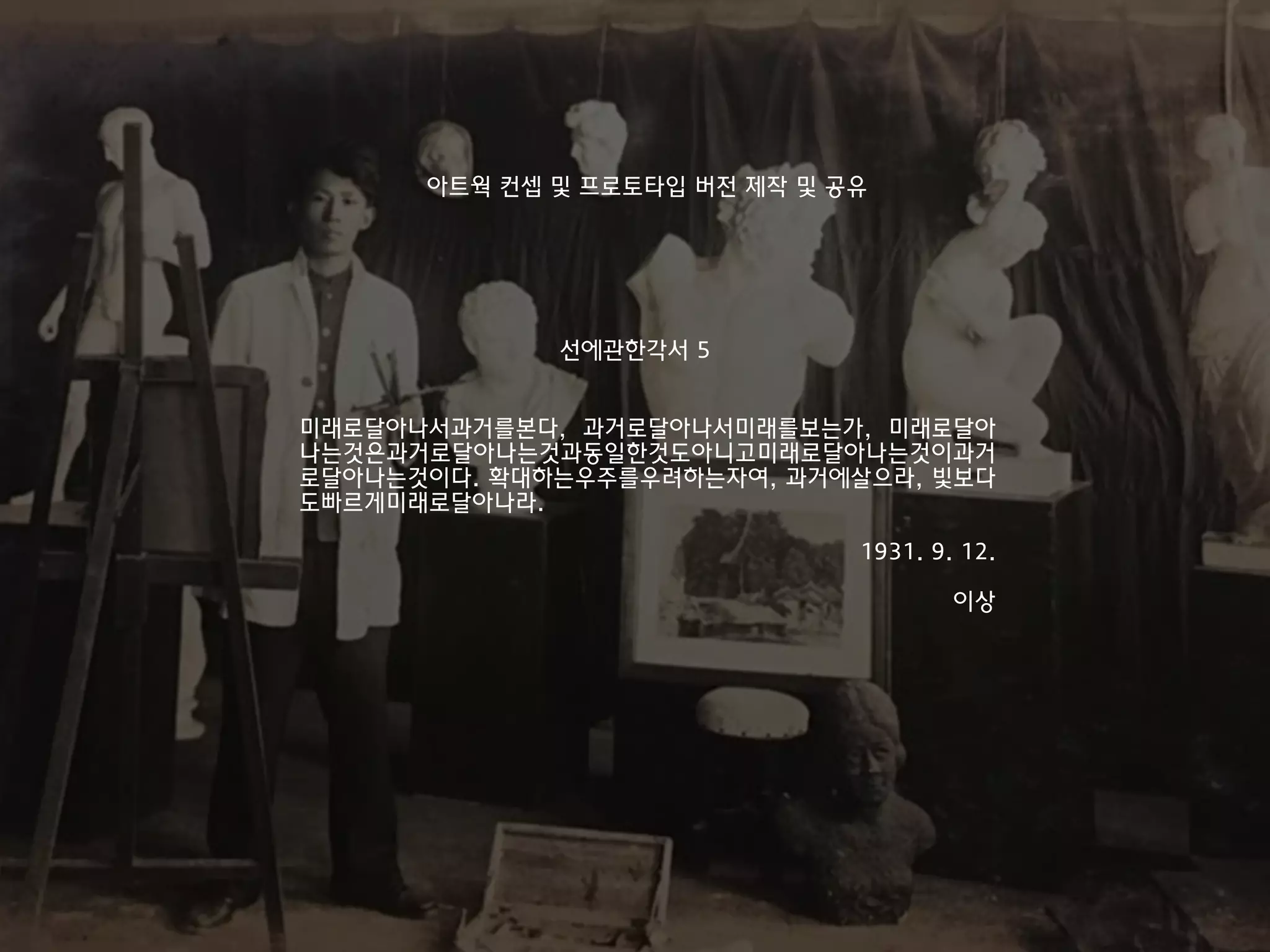 미래로달아나서과거를본다, 과거로달아나서미래를보는가, 미래로달아
나는것은과거로달아나는것과동일한것도아니고미래로달아나는것이과거
로달아나는것이다. 확대하는우주를우려하는자여, 과거에살으라, 빛보다
도빠르게미래로달아나라.
1931. 9. 12.
이상
선에관한각서 5
아트웍 컨셉 및 프로토타입 버전 제작 및 공유
 