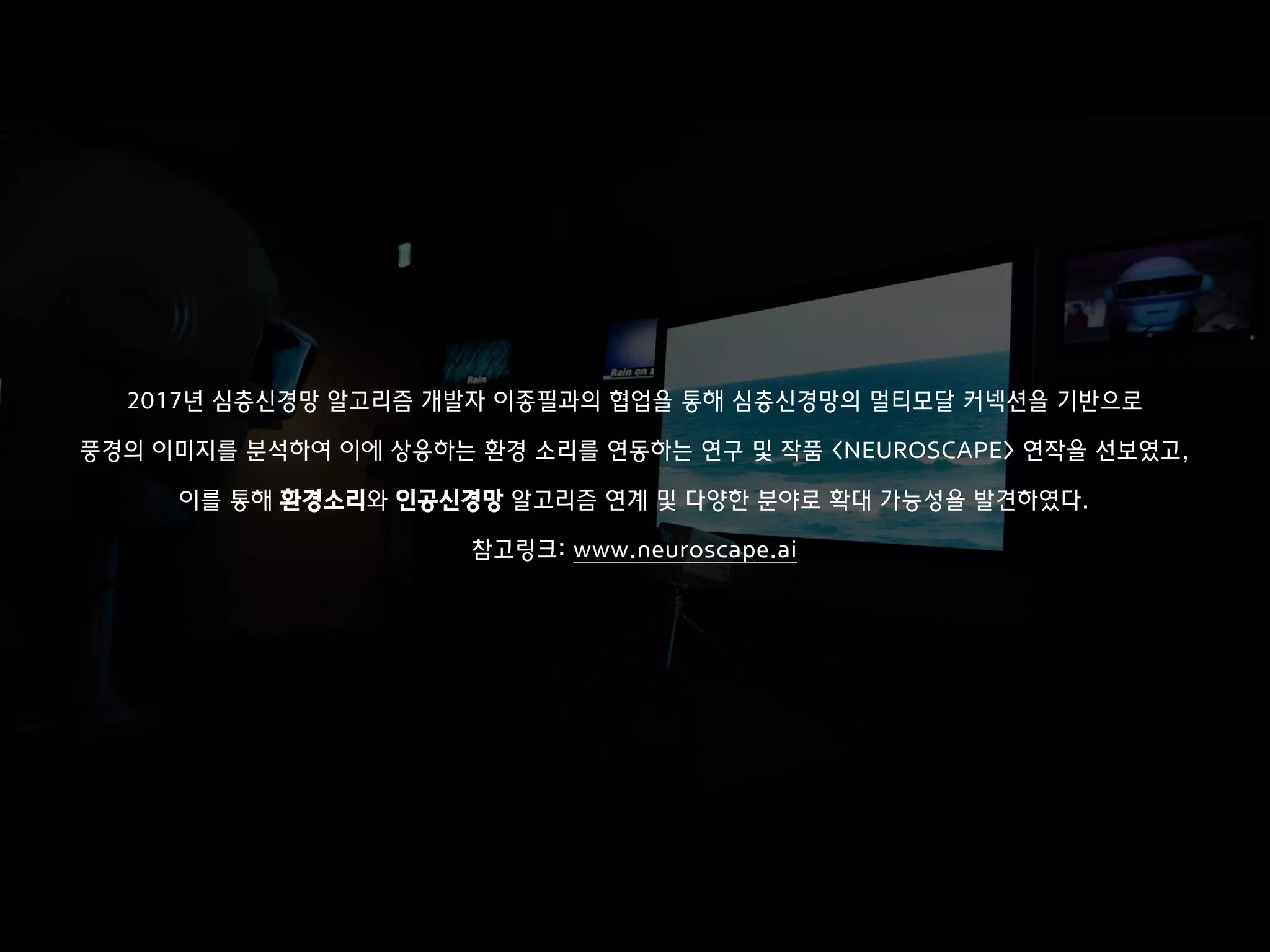 이미지 출처: https://goo.gl/97LrTT
2017년 심층신경망 알고리즘 개발자 이종필과의 협업을 통해 심층신경망의 멀티모달 커넥션을 기반으로
풍경의 이미지를 분석하여 이에 상응하는 환경 소리를 연동하는 연구 및 작품 <NEUROSCAPE> 연작을 선보였고,
이를 통해 환경소리와 인공신경망 알고리즘 연계 및 다양한 분야로 확대 가능성을 발견하였다.
참고링크: www.neuroscape.ai
 