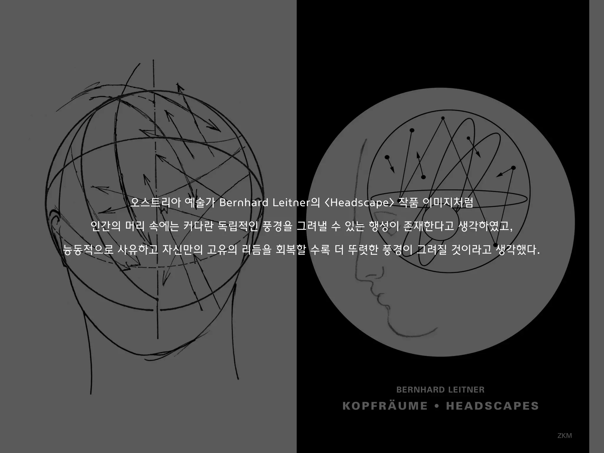 오스트리아 예술가 Bernhard Leitner의 <Headscape> 작품 이미지처럼
인간의 머리 속에는 커다란 독립적인 풍경을 그려낼 수 있는 행성이 존재한다고 생각하였고,
능동적으로 사유하고 자신만의 고유의 리듬을 회복할 수록 더 뚜렷한 풍경이 그려질 것이라고 생각했다.
 