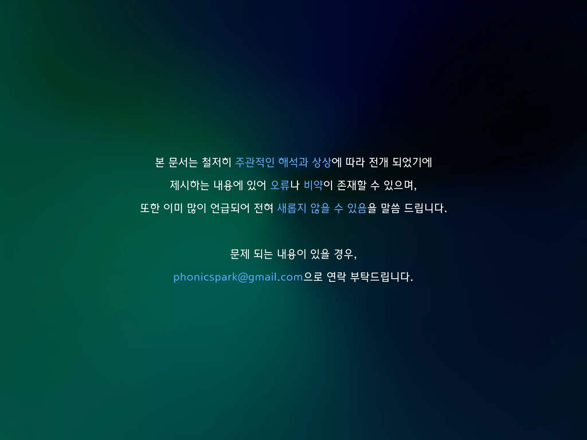 본 문서는 철저히 주관적인 해석과 상상에 따라 전개 되었기에
제시하는 내용에 있어 오류나 비약이 존재할 수 있으며,
또한 이미 많이 언급되어 전혀 새롭지 않을 수 있음을 말씀 드립니다.
문제 되는 내용이 있을 경우,
phonicspark@gmail.com으로 연락 부탁드립니다.
 